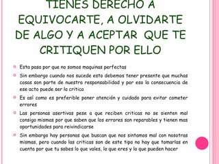 TIENES DERECHO A EQUIVOCARTE, A OLVIDARTE DE ALGO Y A ACEPTAR  QUE TE CRITIQUEN POR ELLO Esta pasa por que no somos maquinas perfectas Sin embargo cuando nos sucede esto debemos tener presente que muchas cosas son parte de nuestra responsabilidad y por eso la consecuencia de ese acto puede ser la critica Es así como es preferible poner atención y cuidado para evitar cometer errores Las personas asertivas pese a que reciben criticas no se sienten mal consigo mismas por que saben que los errores son reparables y tienen mas oportunidades para reivindicarse Sin embargo hay personas que buscan que nos sintamos mal con nosotras mismas, pero cuando las criticas son de este tipo no hay que tomarlas en cuenta por que tu sabes lo que vales, lo que eres y lo que pueden hacer 
