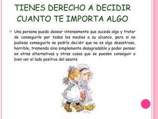 TIENES DERECHO A DECIDIR CUANTO TE IMPORTA ALGO Una persona puede desear intensamente que suceda algo y tratar de conseguirlo por todos los medios a su alcance, pero si no pudiese conseguirlo se podría decidir que no es algo desastroso, horrible, tremendo sino simplemente desagradable y poder pensar en otras alternativas y otras cosas que se pueden conseguir o bien ver el lado positivo del asunto 