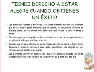TIENES DERECHO A ESTAR ALEGRE CUANDO OBTIENES UN ÉXITO Las personas fuertes y asertivas, los seres humanos auténticos, admiten que no se puede ganar siempre, que la suerte, la casualidad influyen en algunos actos, de tal forma que beneficia unas veces  a unos y otras a otros Sin embargo en la mayoría de las ocasiones es el esfuerzo personal o la propia astucia lo que nos lleva al éxito Cuando una persona alcanza un éxito independiente de cómo lo logro tiene derecho a sentirse contenta pero debe demostrar esa alegría de una forma que no moleste a los demás Las personas asertivas cuando ven que otra persona alcanza un éxito independiente de cómo lo logró la felicita y no se siente mal por ello 