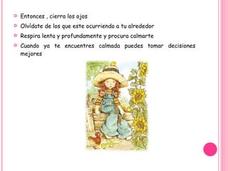 Entonces , cierra los ojos Olvídate de los que este ocurriendo a tu alrededor Respira lenta y profundamente y procura calmarte Cuando ya te encuentres calmada puedes tomar decisiones mejores  