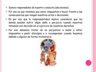 Somos responsables de nuestra conducta (decisiones)  Por eso es que tenemos que estar dispuestos a hacer frente a las consecuencias que tengan nuestros actos o decisiones Es por eso que la responsabilidad implica considerar que los demás pueden sufrir algún daño o perjuicio cuando nosotros tomamos una decisión en el ejercicio de nuestras derechos Por eso debemos tratar de no perjudicar a nadie y estar dispuestos a pedir disculpas o a recompensar cuando hayamos dañado a alguien de forma involuntaria 