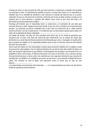 reniega de estar en esta escuela de vida que das lecciones y tropezones armados del episodio
con principio y final. El calentamiento global, la furia y el enojo que hacen en tu naturaleza la
rebelión que ve tu rebeldía de disidente a dar órdenes; el mando del ejército que es tu prole:
calentitos los que se ven fuera de tus formas. Fórmulas de lo que se debe aceptar y enojo con la
valentía que se tiene derecho a mandar del infantil verse como lo que nace del relax y la
formación que pone piedra para edifica………………………………………………………………
Enemiga del hombre que le importaba tener su adversario y el comando de una idea que
necesita llevarse a cabo. Sargento que hace fusilar lo que no sirve y hombre con la piel del peso
pesado. Tus películas ya fueron olvidadas por el que está sin protección de tu sabia natural
manera de hacer uso de la experiencia. Y el uniforme que no hace platos iguales para todos y el
saber de la dignidad de haber trabajado…………………………………………………………….
Las bodas de sangre. 50 años de una moraleja para decir que se ha vivido la perdición que
recupera que se está. Una línea de matrícula que matrimonio con la sangre de mujer que
fermentó en su letal idea del funcionamiento del altercado que vence. Impregnar la huella de lo
que se puede aun digitar en la inigualable palabra para el que se escucha. Discurso del método
de hacer las cosas bien………………………………………………………………………………………..
Estar al pie del cañón con las enfundadas razones para presentar batalla con el enfático modo
de pronunciar cada palabra. Con la sublime fortaleza de una fuerte idea del castillo de ideas y el
pilar que asegura representar lo que debate. El perseguidor que persigue una armonía mas y el
poligámico tener varios hijos. El infinito procrearse en lo que se ha hecho. Eso si: forever young.
Una permanencia que no tiene valor sino valentía por una orgullosa indicación que oscurece la
claridad que no falsifica. Un vibráfono que pone voz de tenor y una alocada realidad del tener
pasta. Por siempre se está al dejar una aparición como el honor que se teje de una
abuela…………………………………..
o el paternalista enervamiento del homenaje.........o la representación que hace uso del eterno
modo de aquella juventud adversa.
10
 