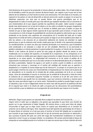 Este fenómeno de la guerra ha producido el mismo efecto de ambos lados. Por el lado árabe se
los ha dividido y están los que por razones de fuerza mayor por cagazo o por lo que sea se han
abierto de los talibanes y le han hecho la venia a los americanos. Por otro lado en el mundo y en
especial en los países en vías de desarrollo se discute acerca de a quién se apoya. Es así que los
idealistas especulan con esto que se puede llamar una guerra psicológica que se va
desgastando en todo el mundo para que mas allá de que exploten bombas esto se convierta en
una metamorfosis de la que saquen partido los equilibrios del poder. Saber asestar el golpe
donde más duele parece ser el lujo de lo diario y en las calles se dividen los grupos imaginarios
de los optimistas por el sentido que sea. El mundo se debate para que el poder no pase de
mando sin que se deje alguna misión especial de la que aprender para el futuro. El vacío de la
circunstancia es el de arriesgar la posibilidad de una forma de gobierno alternativa que se vaya
anidando en las formas mas explícitas de convocatoria de lo mundial del todo por la nada.
Seguiremos la senda de éxitos y fracasos pero quizás se haga el uso de la palabra para dejar en
alto los valores y las mesuras de un descontrol asfixiante de manías de entender la regla
general que es que la violencia está siendo usada para que el dividir a los oponentes provoque
un reordenamiento. La razón nos dice que estamos formando a un monstruo y que la barbarie
está condenada a ser atacada o a dejar de ser tan olvidada. Mientras se va acercando la
palabra salvadora se intenta perpetuar la generosidad de la ayuda y el interés de los recaudos.
Mentir o dar indicios de fuerza es parte de este juego de ajedrez donde las piezas se van
moldeando con la crudeza del espanto y la levedad de lo inoportuno. Si nos atrapamos en el
tema y el sendero se dobla para que alguien saque provecho en algún discurso de derecha o de
izquierda es un tema aparte. La religiosidad del momento es la de salvar al pellejo de la
organización mundial para que no se vea todo sumido en la desordenada faena de un matadero
de ideas y postulados. Separar las aguas y ver quién es santo y quién es diablo es una tarea
minuciosa que convoca y converge en el núcleo del ombligo del mundo que se apresta a
desplazarse o a respetar la nueva etapa que ha de transcurrir. La sangre es un precio que no se
quiere pagar mientras las cosas van trascendiendo y traspasando por las manos de lo pasivo de
ser descubierto en la maraña de la mirada fija de ambos postulados de la fe en un mundo
mejor. Lleno de salvedades el asunto se encausa por la verdad de la discusión y trata de evitar
la violencia de un contorsionado esquema mundial. La vacante es la de dar una tarea a la
estructura latente que quedó tras los atentados y que aun conserva cimientos y razones para
ligar las cosas que dieron lugar a un cierto vacío. Tanteando la verdad se puede llegar a que no
es absoluta y que ni Usa ni Afganistán tienen la razón mas allá de generar la polémica del bar
de la esquina que mete a la charla de café y al gusto por las discusiones tan prometedoras
como estériles y que se abalanza con la progresión de esta división que impera en el mundo.
El ego de oro
Admisión. Elegir lo que parece ser educado lleva a adquirir los dones de la acción de……………….
migrar entre el valor que se adjudica y los gestos que aprueban lo que tiene una moción de
querer ser lo que representa el haber llegado. MI camino breve y corto pero lleno de atajos
circunscribe el lugar que se elige como centro en espiral que desemboca en el corazón de
untarme con la dulzura del logro. Oral. Ingestión bucal del aparato de aprendizaje de mi beso a
la lujosa llama al culminar en el ojo que pone el acertar al mural del elegido por su expresión
que muerde lo que luego besará en boca del mi ojo de tormenta que funciona en absorción y
que succiona el pecho del pelo con corte del rasgo del incondicional modalizarse en intenso
aspirante a tener lo que se consigue inhalar. La vendedora. Mi cuerpo exteriorizaba el deseo de
conquista en sensualidad puesta en el artículo o la ropa con acceso que la hace relación del acto
100
 