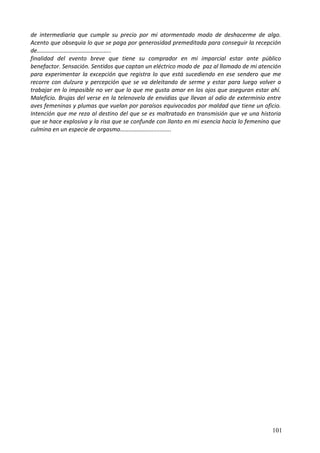de intermediaria que cumple su precio por mi atormentado modo de deshacerme de algo.
Acento que obsequia lo que se paga por generosidad premeditada para conseguir la recepción
de…………………………………………..
finalidad del evento breve que tiene su comprador en mi imparcial estar ante público
benefactor. Sensación. Sentidos que captan un eléctrico modo de paz al llamado de mi atención
para experimentar la excepción que registra lo que está sucediendo en ese sendero que me
recorre con dulzura y percepción que se va deleitando de serme y estar para luego volver a
trabajar en lo imposible no ver que lo que me gusta amar en los ojos que aseguran estar ahí.
Maleficio. Brujas del verse en la telenovela de envidias que llevan al odio de exterminio entre
aves femeninas y plumas que vuelan por paraísos equivocados por maldad que tiene un oficio.
Intención que me reza al destino del que se es maltratado en transmisión que ve una historia
que se hace explosiva y la risa que se confunde con llanto en mi esencia hacia lo femenino que
culmina en un especie de orgasmo………………...............
101
 