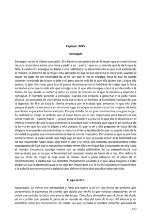 Capitulo XXXV
Conseguir
Conseguir no es lo mismo que pedir. Oro tiene la costumbre de ser la mujer que es y eso la hace
recurrir al portarse como una nena y pedir a su ¨ padre ¨ que es su marido que le de lo que le
falta. Cuando Oro consigue un título o una habilidad y se desarrolla ello es que está explotando
al marido. El encanto de la mujer está apoyado en que lo que necesita es necesitar. Cuando la
mujer en lugar de ser necesidad da al no ver que él no se encarga, forja lo que no puede
sostener la morada de lo que le pide a él, pero que es más de lo que ella quiere dar. Lo que ella
quiere, lo que Oro hace, para que él pueda reconocerse en la habilidad de trepar que lo hace
escalador es lo que le pide ella que consiga y no lo que ella consigue como si así descuidara la
forma en que desde su inmensa niñez es capaz de recrear en él que la escucha y aprende a
conseguir. El hombre aprende a conseguir cuando ella empieza a gobernar y la plata nunca
alcanza. La economía de una familia es lo que le da a un hombre la humillante realidad de que
la dignidad de él y de toda la familia empieza por el trabajo que armoniza lo que ella pide
porque al pedir se encuentra en el mismo lugar en el que se encontraron las mujeres de éxito
que llevan a que ellos fueran exitosos. Porque al lado de un gran hombre hay una gran mujer.
En realidad la mujer al sentirse que el saber hacer no es tan importante para hacerlo lo usa
como modo de ¨ hacerlo hacer ¨. Lo que pone al hombre a crear es lo que ella le dinamiza en el
instinto creativo de que lo que acontece se consigue con la energía que sigue si se conduce de
la forma en que los que la eligen a ella pueden. El que la ve a ella preguntarse hacia dónde
dirigirse la encuentra encontrándose a sí misma al verse recibiendo lo que no cuesta nada de la
variedad de gustos que inmediatamente fuerza con lo masculino. Pertenecer al que se prefiere
contiene tener. A quién acudir que haga algo en que lo que se puede incluir es la habilidad que
no sea solamente hacer cosas sino traer el pan y la torta, ella inquieta, presenciándose como
espectadora de lujo que la naturaleza integra entre ellos en él que fue a escaparse de ella hacia
el mundo. Encuentro consigo misma con su alerta pidiéndole de su autosuficiencia mal
interpretada que es lo que la feminidad del complejo modo de hacer de a dos. Oro define lo
que su título de mujer le deja estar al mismo nivel y pone esfuerzo en el plano de lo
incomprensible. Estados que sus instintos íntimamente apuntan a lo que salva enojarse o estar
alegre sin que la depresión pase a ser algo tan importante y si lo es en realidad la tristeza frente
a la euforia que no encuentra palabras que definan la felicidad que dice haber perdido.
El ego de Oro
Agrandada. La mente era mentalidad y París era lejano a mí en una forma de perfume que
acrecentaba la esperanza de charlas que dabas por hecho lo que valiosas sensaciones de mi
credo que pulsaba la tecla mas exacta del tango. Tamaño y dimensión que el placer del duelo
de mi cuchillo que cavaba la pena de un acorde de vida del tono de la voz del silencio y mi
armisticio entre los instrumentos de cálida voz que coreaba el nombre inmortal: panzada de
102
 