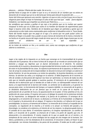 placeres......deleites !!Patria del don nadie. De mi en la…………………………...
partida hacia el juego de no saber lo que se es y el anuncio de un nombre que no existe en
donación de mi sangre que ya no se derrama por temas para discutir la posición del………………
honor del clima que apresura una canción. Ligarme a lo que es mío y no fue lo que me es hoy en
elegancia para elegir el traje mi homenaje al culto al don que hizo que ¨ nadie ¨ fuera alguien.
Voladores. Los taxistas que empeñan sus amores por Palermo y……………………………
los semáforos que sonríen y guiñan el ojo rojo a los policías que no te multan por querer
traspasar lo lento que va al plato que vuela en tu hombre de hacedor de experimentos para
llegar a tocarse entre ellos. Hombres de mi bandera que eligen ser patriotas y gente que sin
comunicarse se dice todo como enamorados para conformar al disuadirse entre sí. Tocar fondo.
Parte del hondo respiro que me pegó en el ego y la caricia que me pude pulsar como un
bálsamo al llegar a no poder mas y poder un poco menos de tomarme de la mano y transitar lo
no hecho en mi parte oscura del negro modo de mirar que en mí, ojalá, haga el pozo que no me
quepa al olvidarme de ser lo que esperaba y
conformarme……………………………………………………………………
de no tratar de meterte en líos y en cambio vivir; como esa consigna que conforma al que
adorna su existencia………………………….
Oro
Jugar a las reglas de lo impuesto es un hecho que converge en la irracionalidad de la grave
seducción de lo perpetuo. No se tiene la letra de la sangre de un mundo en construcción que se
lamenta y enjuga sus lágrimas que se fueron derramando en el desierto. Ya estamos
convencidos de lo nuestro y devastamos la oportunidad del término medio con la cruda realidad
de estar en la frontalidad de las cosas. Se esfuma la permanencia de lo opuesto y se baña en un
mar de arrojo la conducción de la imparcialidad. Se desviste la tersura de lo frágil y se adorna el
hecho histórico. Se ven las personas y se restan los episodios. Se levantan banderas y se cantan
himnos. Se derriten las velas y se naufraga en lo exterior. El débil fragmento de lo reciente se
tiñe de verdad y la frecuencia del regresar nos hace ser optimistas. Lo mismo de todos los días
solo que en tamaño grande golpea a nuestras puertas. El ministerio de la oportunidad y la
ridiculez de la obstrucción que se bandea de un lado al otro. La infranqueable manera de ser
duros y lo experimental de la barrera del miedo. La vertiente de la adoración y el generar la
excusa para estar. La herramienta del tiempo y el espacio infalible. La conversión de la gente y
la dictatória dedicatoria de un ser famoso que se mete en la cueva de la muerte. La
gesticulación de un partido de truco y la apuesta fuerte en el poker. El tirar piedritas al río y la
perfección de cosas santas. El respirar aire puro y el delegar la ocasión de la misteriosa tertulia
de los importantes. La delegación del mando y la fuerza de la polémica. El arranque de la
disgregación y el concierto de la locura. Lo fastuoso y el himno de la humanidad. La diligencia
en el respetar y la presunción de un ataque. El regreso a las fuentes y el refuerzo de lo que se
prestidigitaba. Lo oscuro y el lamento de lo blanco. La inmersión de la virtud y el respaldo de los
conceptos. La regulación de la marcha y el remito a lo actual. La historia del pasado y la
futurología. La condena a la violencia y el intento de ser los mejores. La despreocupada tarea y
el costado de la cosa diaria. El mismísimo esperma y la longeva reproducción. La costilla de
Adán y el recuerdo de lo posible. La fractura de el todo y la parte de aquello que era. El
desacuerdo y la concordancia. El mismo respeto de lo que se puede dar en el recinto y la
templanza de las cosas de un tenor teológico de las cargas de una imagen de lo humano. Ser
libres y proletarios y vivir las dictaduras de la conciencia. El renunciar a todo y el hacer lo que
corresponde. Las mismas liviandades y los pesos de los pesados. El andar por la calle y patear
103
 