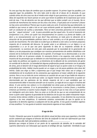 Yo creo que hay dos tipos de cambios que se pueden esperar. En primer lugar los posibles y en
segundo lugar los probables. Por otro lado está la idea de el deseo de lo deseado. Es que
cuando oímos de otra cosa nos da el miedo entre elegir lo que queremos y lo que se puede. Las
ideas de izquierda nos hacen pensar en seres que tienen la palabra de la esperanza que nunca
está de mas. Y las de derecha son las que afirman que se debe cumplir con el mundo. No es
cuestión de mancharnos las manos con las unas o las otras. ¿Y qué pasa con el carisma? ¿Acaso
no hay seres carismáticos? Parece que no pero cada uno verá. El carisma hay que detectarlo. La
verdad es que nunca se sabe si de un ser cuya vertiente puede ser izquierda o derecha puede
salir un conductor de sueños y voluntades. Para ser bien concretos pensemos en lo anunciado
que fue ¨ ¡aquel carisma! ¨ y de lo poco previsible que fue aquel otro. Ya será el momento de
arrepentirse o no. ¿Pero con quién nos entusiasmamos en cuanto a su forma de hablar y de
decir y no necesariamente con lo que dice? Hay extremos en todo pero la vibración de la
atracción de las personalidades políticas tiene un solo sentido y es el de generar sensación y
acción de movimiento. Por otro lado no es fácil que se detecte a este voto si se tienen prejuicios
respecto de el contenido del discurso. Se puede votar a un delirante o a un lógico o a un
esquemático o a un lo que sea pero siguiendo la idea de su insipiente sentido de la
comunicación. La aventura de este país está pasando por la necesidad de la generación de
líderes y no de propuestas que condigan con nuestros pensamientos de análisis detallistas o de
visiones de la inclinación de la balanza de la opinión. El arriesgar no es desmesurado si se cree
detectar al líder en la persona votada. Es necesario frente a los aspectos más sutiles de la
muestra de los personajes que se debaten en esta historieta que apunta a la historia. Apuntar a
que todos los políticos son iguales es un fenómeno de la difusión de los comentarios de gente
sin sentido de la elección. La liviandad de algunas preferencias puede contrastar con la pesadez
de otras, pero el devenir de el rasgo dominante de aquel al que se quiere votar es el riesgo y la
probabilidad de éxito. Hablar mucho puede ser un rasgo y ser de pocas palabras otra clave del
mérito. Cada uno elige su líder y esperemos que el que tenga más votos sea el colage y el
metabolismo de la resultante de los visionarios que apostaron al mejor caballo de la siguiente
carrera. Pero si no se trata de correr entonces es cuestión de ver que el que habla de mesura o
de ir despacio es el que nos dará que votar. La regular marea de el desconcierto se puede ver
atormentada por las opiniones de los demás respecto de tal o cual candidato que no
necesariamente debe ni necesita coincidir con la nuestra. La regla de oro es seguir el instinto del
deseo. Si una sonrisa nos seduce o si la simplicidad nos atrae pues ya habremos estado mas
cerca de lo que creíamos. Si es la personalidad o la recurrencia a ciertas frases y muletillas
entonces ya tenemos a nuestro nuevo elegido. Si nos gusta el que es mas vivo o el que parece
ser inteligente será otro tanto. Para no estar en la fila de los que se van arrepintiendo de no
tener a quién votar sigamos la gravedad de los balances de los que nos saben interpretar mejor.
Si somos lentos demos crédito a los que son lentos y pausados. Si nos divierten las ocurrencias
sigamos a los mas simpáticos. Si realmente estamos convencidos de que la opción es la
izquierda o la derecha sigamos a cualquiera de los dos gorilas. Si nos gusta el análisis sigamos
al mas analítico. Y si nos gusta el carácter reaccionario sigamos al mas rebelde.
El ego de Oro
Ficción. Filmación que pone lo esotérico del efecto visual de feas caras que espantan y horrible
acción colateral que exagera al director del arte de confundir lo real con información que trae
bichos del mas allá. Salir del problema cotidiano: es MI…………………………………
fantasía que emigra al futuro el ser parte de la superación de detalles de lo extraído del
supremo observarse con telescopio que apunta al ombligo del ojo. Esplendor. Ventilado lo que
106
 