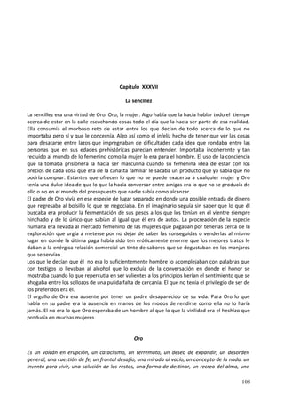 Capítulo XXXVII
La sencillez
La sencillez era una virtud de Oro. Oro, la mujer. Algo había que la hacía hablar todo el tiempo
acerca de estar en la calle escuchando cosas todo el día que la hacía ser parte de esa realidad.
Ella consumía el morboso reto de estar entre los que decían de todo acerca de lo que no
importaba pero sí y que le concernía. Algo así como el infeliz hecho de tener que ver las cosas
para desatarse entre lazos que impregnaban de dificultades cada idea que rondaba entre las
personas que en sus edades prehistóricas parecían entender. Importaba incoherente y tan
recluido al mundo de lo femenino como la mujer lo era para el hombre. El uso de la conciencia
que la tomaba prisionera la hacía ser masculina cuando su femenina idea de estar con los
precios de cada cosa que era de la canasta familiar le sacaba un producto que ya sabía que no
podría comprar. Estantes que ofrecen lo que no se puede exacerba a cualquier mujer y Oro
tenía una dulce idea de que lo que la hacía conversar entre amigas era lo que no se producía de
ello o no en el mundo del presupuesto que nadie sabía como alcanzar.
El padre de Oro vivía en ese especie de lugar separado en donde una posible entrada de dinero
que regresaba al bolsillo lo que se negociaba. En el imaginario seguía sin saber que lo que él
buscaba era producir la fermentación de sus pesos a los que los tenían en el vientre siempre
hinchado y de lo único que sabían al igual que él era de autos. La procreación de la especie
humana era llevada al mercado femenino de las mujeres que pagaban por tenerlas cerca de la
exploración que urgía a meterse por no dejar de saber las conseguidas o venderlas al mismo
lugar en donde la última paga había sido ten eróticamente enorme que los mejores tratos le
daban a la enérgica relación comercial un tinte de sabores que se degustaban en los manjares
que se servían.
Los que le decían que él no era lo suficientemente hombre lo acomplejaban con palabras que
con testigos lo llevaban al alcohol que lo excluía de la conversación en donde el honor se
mostraba cuando lo que repercutía en ser valientes a los principios herían el sentimiento que se
ahogaba entre los sollozos de una pulida falta de cercanía. El que no tenía el privilegio de ser de
los preferidos era él.
El orgullo de Oro era ausente por tener un padre desaparecido de su vida. Para Oro lo que
había en su padre era la ausencia en manos de los modos de rendirse como ella no lo haría
jamás. El no era lo que Oro esperaba de un hombre al que lo que la virilidad era el hechizo que
producía en muchas mujeres.
Oro
Es un volcán en erupción, un cataclismo, un terremoto, un deseo de expandir, un desorden
general, una cuestión de fe, un frontal desafío, una mirada al vacío, un concepto de la nada, un
invento para vivir, una solución de los restos, una forma de destinar, un recreo del alma, una
108
 
