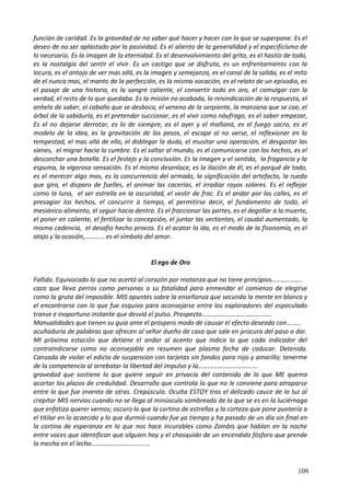 función de caridad. Es la gravedad de no saber qué hacer y hacer con lo que se superpone. Es el
deseo de no ser aplastado por la pasividad. Es el aliento de la generalidad y el especificísmo de
lo necesario. Es la imagen de la eternidad. Es el desenvolvimiento del grito, es el hastío de todo,
es la nostalgia del sentir el vivir. Es un castigo que se disfruta, es un enfrentamiento con la
locura, es el antojo de ver mas allá, es la imagen y semejanza, es el canal de la salida, es el mito
de el nunca mas, el manto de la perfección, es la misma vocación, es el relato de un episodio, es
el pasaje de una historia, es la sangre caliente, el convertir todo en oro, el comulgar con la
verdad, el resto de lo que quedaba. Es la misión no acabada, la reivindicación de la respuesta, el
anhelo de saber, el caballo que se desboca, el veneno de la serpiente, la manzana que se cae, el
árbol de la sabiduría, es el pretender succionar, es el vivir como náufrago, es el saber empezar,
Es el no dejarse derrotar, es lo de siempre, es el ayer y el mañana, es el fuego sacro, es el
modelo de la idea, es la gravitación de los pesos, el escape al no verse, el reflexionar en la
tempestad, el mas allá de ello, el doblegar la duda, el musitar una operación, el desgastar las
sienes, el migrar hacia la cumbre. Es el saltar al mundo, es el comunicarse con los hechos, es el
descorchar una botella. Es el festejo y la conclusión. Es la imagen y el sentido, la fragancia y la
espuma, la vigorosa sensación. Es el mismo desenlace, es la ilación de él, es el porqué de todo,
es el merecer algo mas, es la concurrencia del armado, la significación del artefacto, la rueda
que gira, el disparo de fuelles, el animar las cacerías, el irradiar rayos solares. Es el reflejar
como la luna, el ser estrella en la oscuridad, el vestir de frac. Es el andar por las calles, es el
presagiar los hechos, el concurrir a tiempo, el permitirse decir, el fundamento de todo, el
mesiánico alimento, el seguir hacia dentro. Es el fraccionar las partes, es el degollar a la muerte,
el poner en caliente, el fertilizar la concepción, el juntar las vertientes, el caudal aumentado, la
misma cadencia, el desafío hecho proeza. Es el acatar la ida, es el modo de la fisonomía, es el
atajo y la ocasión,………… es el símbolo del amor.
El ego de Oro
Fallido. Equivocado lo que no acertó al corazón por matanza que no tiene principios……………….
caza que lleva perros como personas a su fatalidad para enmendar el comienzo de elegirse
como la gruta del imposible. MIS apuntes sobre la enseñanza que secunda la mente en blanco y
el encontrarse con lo que fue esquivo para aconsejarse entre los exploradores del especulado
transe e inoportuno instante que desvió el pulso. Prospecto…………………………………….
Manualidades que tienen su guía ante el próspero modo de causar el efecto deseado con………
acuñaduría de palabras que ofrecen al señor dueño de casa que sale en procura del paso a dar.
MI próxima estación que detiene el andar al acento que indica lo que cada indicador del
contraindicarse como no aconsejable en resumen que plasma fecha de caducar. Detenida.
Cansada de violar el edicto de suspensión con tarjetas sin fondos para rojo y amarillo; tenerme
de la competencia al arrebatar la libertad del impulso y la……………………………….
gravedad que sostiene lo que quiere seguir en privacía del contenido de lo que ME quema
acortar los plazos de credulidad. Desarrollo que controla lo que no le conviene para atraparse
entre lo que fue invento de otros. Crepúsculo. Oculta ESTOY tras el delicado cauce de la luz al
crepitar MIS nervios cuando no se llega al minúsculo sombreado de lo que se es en la luciérnaga
que enfatiza querer vernos; oscuro lo que la cortina de estrellas y la corteza que pone puntería a
el titilar en lo acaecido y lo que durmió cuando fue ya tiempo y ha pasado de un día sin final en
la cortina de esperanza en lo que nos hace incurables como Zombis que hablan en la noche
entre voces que identifican que alguien hay y el chasquido de un encendido fósforo que prende
la mecha en el lecho……………………………...
109
 