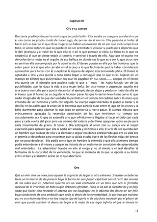 Capítulo III
Oro y su cuerpo
Oro tenía predilección por la música que se podía bailar. Ella amaba su cuerpo y su relación con
él era como su propio modo de hacer algo, de pensar en sí misma. Ella pensaba al bailar el
hacer con su cuerpo lo que otras mujeres se habían equivocado de no ver que si el cuerpo lo es
todo, lo único entonces que se puede es no ser prostituta y sí bailar y usarlo para deportes que
le den jerarquía y el valor de lo que ella es y de lo que piensan al verla. Lo físico es lo que da
existencia al que se siente existir al sentirlo y sentirse a través de ello. Algo que el espejo me
devuelve de la mujer es el orgullo de esa belleza en donde ser lo que es y ver lo que otros ven
es sentirse ella contemplada por la admiración. El deseo puesto en ella por los hombres que la
veían pasar era el que ella cerraba en el acceso a lo que fácilmente podría haber considerado
aprovechar para lucrar con él o explotar la riqueza de alguno con demasiada plata. El dinero le
agradaba a Oro y ella quería a toda costa llegar a conseguir que lo que otras dejaran en un
manojo de billetes que pulverizaban los que les pagaban en sus sexos....... porque en el fondo
ella quería ser el ejemplo que pusiera todo lo que a ¨ esas ¨ les había faltado ver de las
posibilidades que les daba la vida a una mujer bella. Ser una menor y despreciar aquello era
una buena montaña para que la vieran dar el ejemplo desde abajo y perdonar hacía de ella en
el hueco que al honor de su orgullo le hicieran pasar las que la verían levantarse como lo que
nadie imaginaba de lo que derrumbaba lo perdido en el tiempo del cadalso sobre lo único que
entendía de ser hermosa y serlo con orgullo. Su cuerpo experimentaba el placer al bailar y al
desfilar en las calles que la veían ser la hermosa que parecía estar entre el lago de los cisnes y la
bella durmiente para adornar lo que todo se convertía al verla pasar. El cuerpo elástico que
eróticamente aplacaba la resentida admiración de las que invirtieran su tiempo tan
absurdamente era lo que se extendía a lo que infinitamente llegaba al tocar el cielo con cada
paso y cada vuelta del girar para ser adorno del celeste y del firme apoyarse sobre su pie para
cada movimiento de gracia. El tener a Oro entregada al amor con su pareja era el mejor
escenario para aplaudir que ella sí podía ser amada y no temía a ello. El arte de ser querida por
un hombre que cuidase de ella y la alentase a seguir esa danza extrovertida que era su vida era
el premio al desenfado para encontrar que la salida estaba fuera de las flechas rojas del precio
por un poco de placer. Ella podía sentir que un hombre la entendía y que ella al mismo tiempo
podía entenderse a sí misma y apoyar su historia de un reclamo sin convicción de adversidades
mal orientadas. La adversidad llevaba en ella al enojo y no al miedo y el real desafiar al
fantasma de la oscuridad de lo vulnerable, lo que le aferraba de lo que se oponía a su límite
entre el bien y el maldito acoso de lo que aborrecía.
Oro
Qué es vivir sino un nexo para apurar la urgencia de llegar al otro extremo. Si acaso un bebe no
tiene ya la inercia de desparecer bajo la forma de una fusión espiritual con el resto del mundo
de las vidas que en potencia quieren ser un solo contenido en un Dios que sea el formato
racional de lo irracional de todo lo que debemos afrontar. Todo se va por la alcantarilla y no hay
nada que hacer sino rescatar el intento por no naufragar en lo abismal del deseo de ser feliz
bajo condiciones de una ambición que ceda al deseo de la inmortalidad. Es por eso que nuestra
paz va a un buen destino y no hay ningún tipo de lujuria ni de absoluta incursión por el placer de
vivir que pueda sustituir al deseo de llegar a la meta de ese lugar infinito al que le damos la
11
 