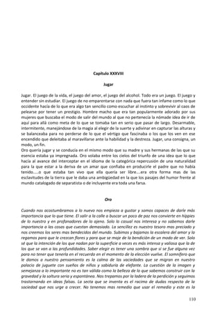 Capítulo XXXVIII
Jugar
Jugar. El juego de la vida, el juego del amor, el juego del alcohol. Todo era un juego. El juego y
entender sin estudiar. El juego de no emparentarse con nada que fuera tan infame como lo que
occidente hacía de lo que era algo tan sencillo como escuchar al instinto y sobrevivir al caos de
pelearse por tener un prestigio. Hombre macho que era tan popularmente adorado por sus
mujeres que buscaba el modo de salir del mundo al que no pertenecía la nómade idea de ir de
aquí para allá como meta de lo que se tomaba tan en serio que pasar de largo. Desarmable,
intermitente, manejándose de la magia al elegir de la suerte y adivinar en capturar las alturas y
se balanceaba para no perderse de lo que el vértigo que fascinaba o los que los ven en ese
encendido que deleitaba al maravillarse ante la habilidad y la destreza. Jugar, una consigna, un
modo, un fin.
Oro quería jugar y se conducía en el mismo modo que su madre y sus hermanas de las que su
esencia estaba ya impregnada. Oro volaba entre los cielos del triunfo de una idea que lo que
hacía al avance del interceptar en el idioma de la categórica repercusión de una naturalidad
para la que estar a la deriva de un amar que confiaba en producirle el padre que no había
tenido.....o que estaba tan vivo que ella quería ser libre....era otra forma mas de las
esclavitudes de la tierra que le daba una ambigüedad en la que los pasajes del humor frente al
mundo catalogado de separatista o de incluyente era toda una farsa.
Oro
Cuando nos acostumbramos a lo nuevo nos empieza a gustar y somos capaces de darle más
importancia que lo que tiene. El salir a la calle a buscar un poco de paz nos convierte en híppies
de lo nuestro y en profanadores de lo ajeno. Solo lo casual nos interesa y no sabemos darle
importancia a las cosas que cuestan demasiado. La sencillez es nuestro tesoro mas preciado y
nos creemos los seres mas bendecidos del mundo. Subimos y bajamos la escalera del amor y la
regamos para que le crezcan flores y para que se moje de la bendición de un modo de ver. Solo
sé que la intención de los que nadan por la superficie a veces es más intensa y valiosa que la de
los que se van a las profundidades. Saber elegir es tener una sombra que si se fue alguna vez
para no tener que tenerla en el recuerdo en el momento de la elección vuelve. El somnífero que
le damos a nuestro pensamiento es la calma de las vaciedades que se migran en nuestro
palacio de juguete con sueños de niños y sabiduría de elefante. La cuestión de la imagen y
semejanza a lo importante no es tan válida como la belleza de lo que sabemos construir con la
gravedad y la soltura seria y espontánea. Nos trepamos por la ladera de la perdición y seguimos
trastornando en ideas falsas. La secta que se inventa es el racimo de dudas respecto de la
sociedad que nos urge a crecer. No tenemos mas remedio que usar el remedio y este es la
110
 
