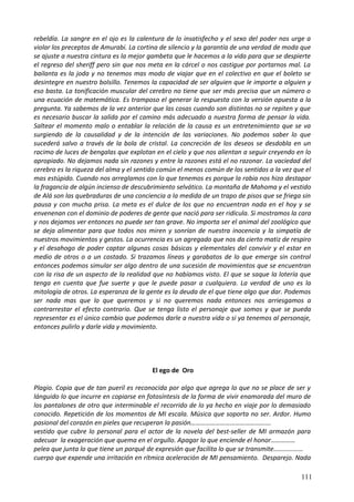 rebeldía. La sangre en el ojo es la calentura de lo insatisfecho y el sexo del poder nos urge a
violar los preceptos de Amurabi. La cortina de silencio y la garantía de una verdad de moda que
se ajuste a nuestra cintura es la mejor gambeta que le hacemos a la vida para que se despierte
el regreso del sheriff pero sin que nos meta en la cárcel o nos castigue por portarnos mal. La
bailanta es la joda y no tenemos mas modo de viajar que en el colectivo en que el boleto se
desintegre en nuestro bolsillo. Tenemos la capacidad de ser alguien que le importe a alguien y
eso basta. La tonificación muscular del cerebro no tiene que ser más precisa que un número o
una ecuación de matemática. Es tramposo el generar la respuesta con la versión opuesta a la
pregunta. Ya sabemos de la vez anterior que las cosas cuando son distintas no se repiten y que
es necesario buscar la salida por el camino más adecuado a nuestra forma de pensar la vida.
Saltear el momento malo o entablar la relación de la causa es un entretenimiento que se va
surgiendo de la causalidad y de la intención de las variaciones. No podemos saber lo que
sucederá salvo a través de la bola de cristal. La concreción de los deseos se desdobla en un
racimo de luces de bengalas que explotan en el cielo y que nos alientan a seguir creyendo en lo
apropiado. No dejamos nada sin razones y entre la razones está el no razonar. La vaciedad del
cerebro es la riqueza del alma y el sentido común el menos común de los sentidos a la vez que el
mas estúpido. Cuando nos arreglamos con lo que tenemos es porque la rabia nos hizo destapar
la fragancia de algún incienso de descubrimiento selvático. La montaña de Mahoma y el vestido
de Alá son las quebraduras de una conciencia a la medida de un trapo de pisos que se friega sin
pausa y con mucha prisa. La meta es el dulce de los que no encuentran nada en el hoy y se
envenenan con el dominio de poderes de gente que nació para ser ridícula. Si mostramos la cara
y nos dejamos ver entonces no puede ser tan grave. No importa ser el animal del zoológico que
se deja alimentar para que todos nos miren y sonrían de nuestra inocencia y la simpatía de
nuestros movimientos y gestos. La ocurrencia es un agregado que nos da cierto matiz de respiro
y el desahogo de poder captar algunas cosas básicas y elementales del convivir y el estar en
medio de otros o a un costado. Si trazamos líneas y garabatos de lo que emerge sin control
entonces podemos simular ser algo dentro de una sucesión de movimientos que se encuentran
con la risa de un aspecto de la realidad que no habíamos visto. El que se saque la lotería que
tenga en cuenta que fue suerte y que le puede pasar a cualquiera. La verdad de uno es la
mitología de otros. La esperanza de la gente es la deuda de el que tiene algo que dar. Podemos
ser nada mas que lo que queremos y si no queremos nada entonces nos arriesgamos a
contrarrestar el efecto contrario. Que se tenga listo el personaje que somos y que se pueda
representar es el único cambio que podemos darle a nuestra vida o si ya tenemos al personaje,
entonces pulirlo y darle vida y movimiento.
El ego de Oro
Plagio. Copia que de tan pueril es reconocida por algo que agrega lo que no se place de ser y
lánguido lo que incurre en copiarse en fotosíntesis de la forma de vivir enamorada del muro de
los pantalones de otro que interminable el recorrido de lo ya hecho en viaje por lo demasiado
conocido. Repetición de los momentos de MI escala. Música que soporta no ser. Ardor. Humo
pasional del corazón en pieles que recuperan la pasión………………………………………….
vestido que cubre lo personal para el actor de la novela del best-seller de MI armazón para
adecuar la exageración que quema en el orgullo. Apagar lo que enciende el honor……………
pelea que junta lo que tiene un porqué de expresión que facilita lo que se transmite………………
cuerpo que expende una irritación en rítmica aceleración de MI pensamiento. Desparejo. Nada
111
 