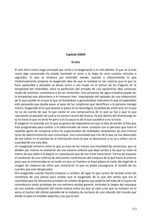 Capítulo XXXIX
El arte
El arte tiene como rasgo principal que invita a la exageración y en ello deleita. El que ve al arte
como algo consumado ha estado haciendo el amor a lo largo de unos cuantos minutos o
segundos. El que se empieza por entender viendo, oyendo o interpretando lo que
intelectualmente propone la exagerada idea de que la realidad es tan extensa que lo que se
hace apetecible y deseable se desea como a una mujer en el súmun de los fragores en la
tempestad del entendido, tiene la perfección del armado de una epicéntrica idea universal,
modo de contener, contenerse y de ser contenido. Una sensación de agua cristalina puede ser
la tempestad mas placentera o el romance mas inapropiado del episodio de una elaboración
de lo que sucede en el que lo que va forzándose o generándose interviene lo que el espectador
está pensando que pueda pasar al paso de las conjeturas que identifican a la persona consigo
misma. Exagerado es lo que levanta el polvo en la necrológica ritualidad de enterrarse en el que
no se da cuenta de que lo que existe es una consecuencia de lo que ya fue y que lo que
representa al episodio tal cual se lo conoce carece del drama. Va por dentro del dramaturgo en
la ira hacia lo que no tenía fin pero sí es la causa es de lo que sucederá si no se hace.
El exagerar no coincide con lo que se genera de expectativa en que la idea de perder el hilo que
está programado para confiar a lo determinado de tener contacto con la persona que hace el
repetido gesto de romperse entre los esperanzados de realidades inexistentes de una irrisoria
tarea de adoctrinamiento que comunique. Una comunidad que irse de lo que ya fue observado
de ese volver en el secreto de la internación hacia lo que se desconoce si se va a volver con la
suavidad de una sola idea.
Un exagerado tomarse como lo que ya tuvo de las manos una ritualidad de sectarístas, que se
dividen por rostros la revelación de una novena sinfonía que dejó sordos a los que no veían el
himno de que daba a la alegría un espectáculo que de tan triste hacía llorar. Forma de esquivar
el conductor de una retórica de atenuantes comentarios del traspaso de lo que hacía al enorme
peso que se emocionaba en el modo en que un hombre se hace pájaro el vuelo del ángel de la
imagen de rodearse de otros que conocieran lo que no podía consagrarse al mundo de los
cuerdos que este desaprueba.
Oro exageraba cuando hacerla empezar a cambiar de lugar lo que carece de sentido entre los
recitativos de una poesía para revelar que lo exagerado de lo que ella sentía que era la
necesidad que los elementos juntaban en relatos de gente que padecía del todo de la lujuria de
reivindicarse como prototipo de una extrema verdad general. Inclinaba la sangre del estanque
de una votante realización del inerte estarse entre los que se caen y los que se incluyen en el
verse el ilustrar del último episodio de la matanza de esclavos de una relación del mundo que
divide un país en mitades expertas y las que lo son.
113
 