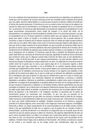 Oro
Si no nos cuidamos de el pensamiento excesivo nos convertiremos en lagartijas y en pedazos de
verde que será el aspecto de nuestra cara que ya de tan mutilada será el espanto de la gente
que nos rodea. Seremos abominables y a nuestro paso la gente se abrirá y saldrá corriendo por
el horror de nuestra presencia. El monstruo se va a su cueva y tiene mil cosas en la cabeza y se
sacude las ideas que lo atormentan y sin embargo las mismas se apoderan de él y lo torturan
con su presencia. El monstruo sabe demasiado y no acepta las reglas de la sociedad por lo cual
sigue acumulando conocimientos como modo de escapar a la cárcel del alma. Va al
psicoanalista y sin embargo la monstruosidad es tratada como si no estuviese presente. Los que
se compadecen de él y le tienen paciencia o lástima saben que son capaces de destrozar a la
gente que odian y llevar al mundo a un estado de locura general. No se puede detener al
monstruo si sigue el trayecto de la manera casual de estar en medio de todos aunque prefiera
estar solo con sus ideas. Para saber como curar al monstruo hay que haberlo sido alguna vez o
hay que serlo en algún aspecto de la personalidad. Los que escuchan al monstruo saben que lo
que dice es cierto y que su inmensa sabiduría nace de lo genial de la síntesis de el mundo y de la
recolección de los detalles de aspectos que aunque parecen triviales se van dando en el terreno
de la semejanza con el prójimo. El monstruo supo de Dios y también de Nietzsche pero por
sobre todo llenó sus neuronas de alimento de lo que fue siguiendo la huella de otros monstruos
que existieron antes que él. Algunos existen bajo la forma de libros que se van decidiendo a
hablar o bajo la forma de todo lo que expresa pensamientos. Los que piensan adoran a los
monstruos porque se identifican aunque preferirían no serlo. La salida para el monstruo está en
recibir amor de la gente que lo creó y que espera algo de él. Es necesario regarlo y darle
minerales para que siga creciendo y así la fertilidad de su cerebro seguirá dando nuevas
semillas que trasplantará a otras mentes. El que quiere llegar a ser monstruo tendrá que asumir
su reacción con la realidad y encerrarse por mucho tiempo en los lugares mas alejados y mas
terribles de la comarca de algún rey en que se cuida que se alimente de sabiduría y protegerlo
de la intemperie para que la gente no sepa que en verdad está y que es ni mas ni menos que
quien mejor los representa. Los monstruos debieran ser presidentes y ministros y también
diputados y senadores. Debieran se analistas y entendedores y saber como sacar a la gente de
problemas. La magia de la gravedad de un perfecto balance los hace ser los amigos del bien y es
así que conocen a Superman y a Batman y a el hombre Araña y demás superhéroes con los que
comulgan en poderes. No se llevan bien con algunos Pokemones porque hay una idea de miedo
de saber quién debe liderar la batalla. La garantía del monstruo que se puede adquirir bajo la
forma de figuritas o de historietas o de imágenes terribles se garantiza por la fecha de
vencimiento porque los monstruos son inmortales. Es por eso que no piensan en la
trascendencia y la vida eterna ya que ellos son eternos y estarán hasta el final de los tiempos.
Hubo monstruos como Beethoven y Bach que aún están vivos pero que reencarnaron sus almas
en seres que están trasformando la realidad. También estuvieron en la historia y seguirán
estando en el futuro algunos seres como Dalí y Van Gogh por mencionar algunos o Prokoffiev,
Stravisnky y Ravel. La mayor especulación de la monstruosidad es la de haber tenido muchas
chicas a las que dulcificarles la vida con su ingenio y con la pasión de sus virtudes innatas o
reencarnadas. La forma de detener a un monstruo es asegurarle que se lo puede sacar de esa
situación ya que los seduce porque es difícil ser monstruo. No sigamos dependiendo de ellos ya
que a veces necesitan hacer sus vidas y no siempre van a estar para darnos el escape a lo que
nos tiene en vilo. Los monstruos caminan por los techos de las casas y por las paredes de los
edificios. También hacen Yoga y de se dedican al Tae kwondo . Por demás se enfurecen cuando
se los critica y no resisten que se les tenga rencor por considerarlos algo así como
114
 