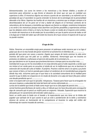 bienaventurados. Los curas les temen a los monstruos y los llaman diablos y acuden al
exorcismo para alimentar su ego frente al desastre de tener que ver que en realidad son
superiores a ellos. El monstruo alguna vez estuvo a punto de ser sacerdote y se enfrentó con la
paradoja de que el sacerdote no quería entender la lectura de la astrología de la personalidad
abocada a los libros. Sigamos las huellas de un monstruo y veremos que se dirigen siempre a la
desembocadura de un río para ver el mar y bailar de alegría en el hermoso contexto de la
naturaleza y de los bosques y montañas que alguna vez fueron su refugio. Levántense temprano
y no verán a los monstruos porque estos duermen con fuertes pesadillas y experiencias oníricas
que los debaten entre el bien y el mal y los llevan a estar en medio de el trayecto entre ambos.
La misión del monstruo es la de andar por la oscuridad y ver que la parte oscura de todos se dé
a la fuga por el lado del saber que allí están los tesoros de el que conoce el aspecto de lo que ya
no puede resolver.
El ego de Oro
Paliza. Ponerme un encendido enojo para provocar mi palenque ande rascarse por si se liga el
golpe que da en lo mas hondo del grave resistirme al someterme en kilómbos de……………………
parada del que pone voz suave y asesina. Zapato que sangra de tanto caminar la vida entre
inventos del astro que me pide ser su satélite. Verborrea. Hemorragia que me levanta en
pretextos sin deberes y cañonazos al ejercicio del pueblo de la amistad y la……………………………
paz que declama no ser la pausa que proclama borrarse a tiempo para no escuchar mas………
Cantidad de lo que ya me ha encendido en mi oreja derecha para el oído izquierdo y sordos que
me imitan al ser sordo para no escuchar el olvido de ver la indiferencia que me ve bocinear la
extensión del mundo del culto al hablar. El prójimo. Proclive a darme amor a lo ajeno y yo jinete
que conoce el bien y el mal en parada para reducir al cardúmen de mi mendicidad que pregunta
dónde hay más. Incluirme para que el que hace a la sociedad comunitaria de la maldad para
sacarle lo que le falta me empecine en mi modo de forzarte a la culpa de hacer fila para cobrar
una deuda pendiente que el…………………...
estar a la espera del cura que te aprueba. Voluptuoso. Torpeza para hacer que lo arriesgado me
sea puro tropiezo y caducidad del total del botín del verme enfrentado en…………………………….
curvas de la vedette que tenés al lado como mujer que no es solo papel de poesía sino……………
carnal hechizo para flechazos de noche y día y el ridículo que me hace fecundo para conseguirte
algo de consuelo que te pescó un resfrío para un orgasmo. Valuado. Suposición que encierra lo
abrazado por mi vaciamiento del entender sobre joyas y…………………………………
hacer un anillo para la boda con el lavado y la especulación que nos tiene en la tímba del
jugador que ejemplo de lo que cuesta lo que ya está o ponderación de lo bello y estimativo
alcance de vernos en iluminación de la competencia al levantar la valija del millón del
kilometraje de nuestro trazado de caminos……………………………………..
115
 