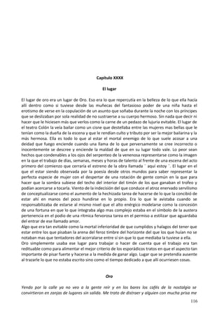 Capítulo XXXX
El lugar
El lugar de oro era un lugar de Oro. Eso era lo que repercutía en la belleza de lo que ella hacía
allí dentro como si tuviese desde las muñecas del fantasioso poder de una niña hasta el
erotismo de verse en la copulación de un asunto que soñaba durante la noche con los príncipes
que se deslizaban por sola realidad de no sustraerse a su cuerpo hermoso. Sin nada que decir ni
hacer que le hiciesen más que verlos como la carne de un pedazo de lujuria evitable. El lugar de
el teatro Colón la veía bailar como un cisne que destellaba entre las mujeres mas bellas que le
tenían como la dueña de la escena y que le rendían culto y tributo por ser la mejor bailarina y la
más hermosa. Ella es todo lo que al estar el mortal enemigo de lo que suele acosar a una
deidad que fuego enciende cuando una llama de lo que perversamente se cree incorrecto o
inocentemente se descree y enciende la maldad de que en su lugar todo vale. Lo peor sean
hechos que condenables a los ojos del serpenteo de la venenosa representarse como la imagen
en la que el trabajo de días, semanas, meses y horas de talento al frente de una escena del acto
primero del comienzo que cerraría el estreno de la obra llamada ¨ aquí estoy ¨. El lugar en el
que el estar siendo observada por la poesía desde otros mundos para saber representar la
perfecta especie de mujer con el despertar de una rotación de gente común en la que para
hacer que la sombra subiese del techo del interior del timón de los que ganaban el trofeo y
podían acercarse a tocarla. Viento de la indecisión del que conduce el atroz enervado servilismo
de conceptualizarse como el aumento de la hechizada tarea de hacerse de lo que la concibió de
estar ahí en manos del poco hundirse en lo propio. Era lo que le avistaba cuando se
responsabilizaba de estarse al mismo nivel que el alto enérgico modelarse como la concesión
de una fortuna en que lo que integraba algo mas complejo estaba en el símbolo de la austera
pertenencia en el podio de una rítmica fervorosa tarea en el permiso a estilizar que aguardaba
del entrar de ese llamado amor.
Algo que era tan evitable como la mortal inferioridad de que cumplidos y halagos del tener que
estar entre los que pisaban la arena del feroz timbre del horizonte del que los que huían no se
notaban mas que tentadores del acorralarse entre sí sin que lo que mediaba la tuviese a ella.
Oro simplemente usaba ese lugar para trabajar o hacer de cuenta que el trabajo era tan
redituable como para alimentar el mejor criterio de los esporádicos tratos en que el aspecto tan
importante de pisar fuerte y hacerse a la medida de ganar algo. Lugar que se pretendía ausente
al trazarle lo que no estaba escrito sino como el tiempo dedicado a que allí ocurriesen cosas.
Oro
Yendo por la calle ya no veo a la gente reír y en los bares los cafés de la nostalgia se
convirtieron en zanjas de lugares sin salida. Me trato de distraer y alguien con mucha prisa me
116
 