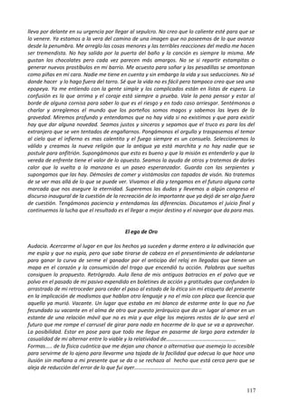 lleva por delante en su urgencia por llegar al sepulcro. No creo que lo caliente esté para que se
lo venere. Ya estamos a la vera del camino de una imagen que no poseemos de lo que avanza
desde la penumbra. Me arreglo las cosas menores y las terribles reacciones del medio me hacen
ser tremendista. No hay salida por la puerta del baño y la canción es siempre la misma. Me
gustan los chocolates pero cada vez parecen más amargos. No se si repartir estampitas o
generar nuevos prostíbulos en mi barrio. Me acuesto para soñar y las pesadillas se amontonan
como piñas en mi cara. Nadie me tiene en cuenta y sin embargo la vida y sus seducciones. No sé
donde hacer y lo hago fuera del tarro. Sé que la vida no es fácil pero tampoco creo que sea una
epopeya. Ya me entiendo con la gente simple y los complicados están en listas de espera. La
confusión es la que arrima y el coraje está siempre a prueba. Vale la pena pensar y estar al
borde de alguna cornisa para saber lo que es el riesgo y en todo caso arriesgar. Sentémonos a
charlar y arreglemos el mundo que los porteños somos magos y sabemos las leyes de la
gravedad. Miremos profundo y entendamos que no hay vida si no existimos y que para existir
hay que dar alguna novedad. Seamos justos y sinceros y sepamos que el truco es para los del
extranjero que se ven tentados de engañarnos. Pongámonos el orgullo y traspasemos el temor
al cielo que el infierno es mas calentito y el fuego siempre es un consuelo. Seleccionemos lo
válido y creamos la nueva religión que la antigua ya está marchita y no hay nadie que se
postule para anfitrión. Supongámonos que esto es bueno y que la misión es entenderlo y que la
vereda de enfrente tiene el valor de lo opuesto. Seamos la ayuda de otros y tratemos de darles
calor que la vuelta a la manzana es un paseo esperanzador. Guarda con las serpientes y
supongamos que las hay. Démosles de comer y vistámoslas con tapados de visón. No tratemos
de se ver mas allá de lo que se puede ver. Vivamos el día y tengamos en el futuro alguna carta
marcada que nos asegure la eternidad. Superemos las dudas y llevemos a algún congreso el
discurso inaugural de la cuestión de la recreación de lo importante que ya dejó de ser algo fuera
de cuestión. Tengámonos paciencia y entendamos las diferencias. Discutamos el juicio final y
continuemos la lucha que el resultado es el llegar a mejor destino y el navegar que da para mas.
El ego de Oro
Audacia. Acercarme al lugar en que los hechos ya suceden y darme entero a la adivinación que
me espía y que no espía, pero que sabe tirarse de cabeza en el presentimiento de adelantarse
para ganar la curva de serme el ganador por el anticipo del reloj en llegadas que tienen un
mapa en el corazón y la consumición del trago que encendió tu acción. Palabras que sueltas
consiguen lo propuesto. Retrógrado. Aula llena de mis antiguos batracios en el polvo que ve
polvo en el pasado de mi pasivo expendido en boletines de acción y gratitudes que confunden lo
arrastrado de mi retroceder para ceder el paso al estado de la ética sin mi etiqueta del presente
en la implicación de modismos que hablan otro lenguaje y no el mío con placa que licencia que
aquello ya murió. Vacante. Un lugar que estaba en mi blanco de estarme ante lo que no fue
fecundado su vacante en el alma de otro que puesto jerárquico que da un lugar al amor en un
estante de una relación móvil que no es mía y que elige los mejores restos de lo que será el
futuro que me rompe el carrusel de girar para nada en hacerme de lo que se va a aprovechar.
La posibilidad. Estar en pose para que todo me llegue en pasarme de largo para extender la
casualidad de mi alternar entre lo viable y la relatividad de…………………………………………….
Formas….. de la física cuántica que me dejan una chance o alternativa que asemeja lo accesible
para servirme de lo ajeno para llevarme una tajada de la facilidad que adecua lo que hace una
ilusión sin mañana a mi presente que se da o se rechaza al hecho que está cerca pero que se
aleja de reducción del error de lo que fui ayer…………………………………………..
117
 