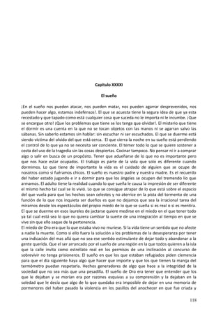 Capitulo XXXXI
El sueño
¡En el sueño nos pueden atacar, nos pueden matar, nos pueden agarrar desprevenidos, nos
pueden hacer algo, estamos indefensos!. El que se acuesta tiene la segura idea de que ya esta
recostado y que tapado como está cualquier cosa que suceda no le importa ni le incumbe. ¡Que
se encargue otro! ¡Que los problemas que tiene se los tenga que olvidar!. El misterio que tiene
el dormir es una cuenta en la que no se tocan objetos con las manos ni se agarran salvo las
sábanas. Sin saberlo estamos sin hablar: sin escuchar ni ser escuchados. El que se duerme está
siendo víctima del olvido del que está cerca. El que cierra la noche en su sueño está perdiendo
el control de lo que ya no se necesita ser conciente. El temer todo lo que se quiere sostener a
costa del uso de la tragedia sin las cosas despiertas. Cocinar tampoco. No pensar ni ir a comprar
algo o salir en busca de un propósito. Tener que adueñarse de lo que no es importante pero
que nos hace estar ocupados. El trabajo es parte de la vida que solo es diferente cuando
dormimos. Lo que tiene de importante la vida es el cuidado de alguien que se ocupe de
nosotros como si fuéramos chicos. El sueño es nuestro padre y nuestra madre. Es el recuerdo
del haber estado jugando e ir a dormir para que los ángeles se ocupen del tremendo lío que
armamos. El adulto tiene la realidad cuando lo que sueña le causa la impresión de ser diferente
el mismo hecho tal cual se lo vivió. Lo que se consigue atrapar de lo que está sobre el espacio
del que vuela para que los hechos sean celestes y no aterrice en la pista del tormento de una
función de lo que nos inquieta ser dueños es que no dejamos que sea la irracional tarea del
mirarnos desde los espectáculos del propio miedo de lo que se sueña si es real o si es mentira.
El que se duerme en esos laureles de jactarse quiere medirse en el miedo en el que tener todo
ya tal cual está sea lo que no quiera cambiar la suerte de una integración al tiempo en que se
vive sin que ello saque de la pertenencia.
El miedo de Oro era que lo que estaba vivo no muriese. Si la vida tiene un sentido que no afecte
a nadie la muerte. Como si ello fuera la solución a los problemas de la desesperanza por tener
una indicación del mas allá que no sea ese sentido estimulante de dejar todo y abandonar a la
gente querida. Que el ser arrancado por el sueño de una región en la que todos quieren a la isla
que la calle invita como estrellato real en los permisos de una inclinación al concurso de
sobrevivir no tenga prisioneros. El sueño en que los que estaban refugiados piden clemencia
para que el día siguiente haya algo que hacer que importe y que los que tienen la manija del
termómetro puedan respetarla. Hechos generadores de algo que hace a la integridad de la
sociedad que no sea más que una pesadilla. El sueño de Oro era tener que entender que los
que le dejaban y se morían era por razones esquivas a su comprensión y la dejaban en la
soledad que le decía que algo de lo que quedaba era imposible de dejar en una memoria de
pormenores del haber pasado la violencia en los pasillos del anochecer en que fue criada y
118
 