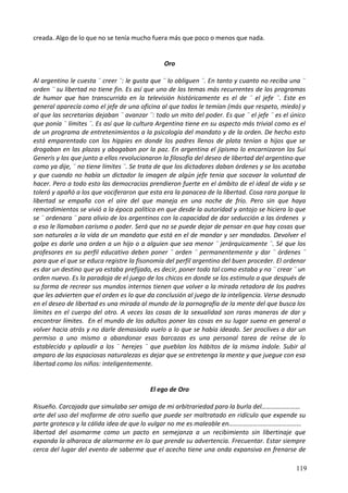 creada. Algo de lo que no se tenía mucho fuera más que poco o menos que nada.
Oro
Al argentino le cuesta ¨ creer ¨: le gusta que ¨ lo obliguen ¨. En tanto y cuanto no reciba una ¨
orden ¨ su libertad no tiene fin. Es así que uno de los temas más recurrentes de los programas
de humor que han transcurrido en la televisión históricamente es el de ¨ el jefe ¨. Este en
general aparecía como el jefe de una oficina al que todos le temían (más que respeto, miedo) y
al que las secretarias dejaban ¨ avanzar ¨: todo un mito del poder. Es que ¨ el jefe ¨ es el único
que ponía ¨ límites ¨. Es así que la cultura Argentina tiene en su aspecto más trivial como es el
de un programa de entretenimientos a la psicología del mandato y de la orden. De hecho esto
está emparentado con los hippies en donde los padres llenos de plata tenían a hijos que se
drogaban en las plazas y abogaban por la paz. En argentina el jipismo lo encarnizaron los Sui
Generis y los que junto a ellos revolucionaron la filosofía del deseo de libertad del argentino que
como ya dije, ¨ no tiene límites ¨. Se trata de que los dictadores daban órdenes y se los acataba
y que cuando no había un dictador la imagen de algún jefe tenia que socavar la voluntad de
hacer. Pero a todo esto las democracias prendieron fuerte en el ámbito de el ideal de vida y se
toleró y apañó a los que vociferaron que esta era la panacea de la libertad. Cosa rara porque la
libertad se empaña con el aire del que maneja en una noche de frío. Pero sin que haya
remordimientos se vivió a la época política en que desde la autoridad y antojo se hiciera lo que
se ¨ ordenara ¨ para alivio de los argentinos con la capacidad de dar seducción a las órdenes y
a eso le llamaban carisma o poder. Será que no se puede dejar de pensar en que hay cosas que
son naturales a la vida de un mandato que está en el de mandar y ser mandados. Devolver el
golpe es darle una orden a un hijo o a alguien que sea menor ¨ jerárquicamente ¨. Sé que los
profesores en su perfil educativo deben poner ¨ orden ¨ permanentemente y dar ¨ órdenes ¨
para que el que se educa registre la fisonomía del perfil argentino del buen proceder. El ordenar
es dar un destino que ya estaba prefijado, es decir, poner todo tal como estaba y no ¨ crear ¨ un
orden nuevo. Es la paradoja de el juego de los chicos en donde se los estimula a que después de
su forma de recrear sus mundos internos tienen que volver a la mirada retadora de los padres
que les advierten que el orden es lo que da conclusión al juego de la inteligencia. Verse desnudo
en el deseo de libertad es una mirada al mundo de la pornografía de la mente del que busca los
límites en el cuerpo del otro. A veces las cosas de la sexualidad son raras maneras de dar y
encontrar límites. En el mundo de los adultos poner las cosas en su lugar suena en general a
volver hacia atrás y no darle demasiado vuelo a lo que se había ideado. Ser proclives a dar un
permiso a uno mismo a abandonar esas barcazas es una personal tarea de reírse de lo
establecido y aplaudir a los ¨ herejes ¨ que pueblan los hábitos de la misma índole. Subir al
amparo de las espaciosas naturalezas es dejar que se entretenga la mente y que juegue con esa
libertad como los niños: inteligentemente.
El ego de Oro
Risueño. Carcajada que simulaba ser amiga de mi arbitrariedad para la burla del……………………
arte del uso del mofarme de otro sueño que puede ser maltratado en ridículo que expende su
parte grotesca y la cálida idea de que lo vulgar no me es maleable en………………………………………
libertad del asomarme como un pacto en semejanza a un recibimiento sin libertinaje que
expanda la alharaca de alarmarme en lo que prende su advertencia. Frecuentar. Estar siempre
cerca del lugar del evento de saberme que el acecho tiene una onda expansiva en frenarse de
119
 