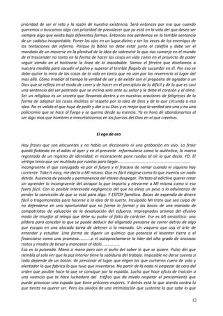 prioridad de ser el reto y la razón de nuestra existencia. Será entonces por eso que cuando
queremos o buscamos algo con prioridad de prevalecer que ya está en la vida del que desea ser
siempre algo que exista bajo diferentes formas. Entonces nos perdemos en la terrible sentencia
de un cadalso insoportable. Poner los ojos en un lugar divino y ser las veces de los enemigos de
las tentaciones del infierno. Porque la Biblia no debe estar junto al calefón y debe ser el
mandato de un moverse en la plenitud de la idea de sobrevivir lo que nos sumerja en el mundo
de el trascender no tanto en la forma de hacer las cosas en vida como en el proyecto de poder
seguir viendo en el horizonte la línea de lo inacabable. Somos el féretro que diseñamos a
nuestra medida para sacudir el polvo y superar el terrible flagelo de sucumbir en él. Por eso se
debe quitar la mira de las cosas de la vida en tanto que no van por las reverencia al lugar del
mas allá. Cómo irradiar al tiempo la verdad de ser y de existir con el propósito de agradar a un
Dios que se refleja en el modo de creer y de hacer en el precipicio de lo difícil y de lo que es casi
una sentencia del ser postrado que se inclina solo ante su señor y le debe el corazón y el alma.
Ser un religioso es un secreto que llevamos dentro y en nuestras oraciones de feligreses de la
forma de adaptar las cosas insólitas al respeto por la idea de Dios y de lo que circunda a esa
idea. No es valido el que huye de pedir y dar a su Dios y es mejor que la verdad sea una y no una
policromía que se hace al fuego y se quema desde su esencia. Ya es hora de abandonarnos al
ser algo mas que hombres e inmortalizarnos en las fuerzas del Dios en el que creemos.
El ego de oro
Hay frases que son elocuentes y no había un diccionario ni una grabación en vivo. La frase
quedó flotando en el adiós al ayer y en el presente reformularse como lo auténtico; la marca
registrada de un registro de identidad; el inconsciente pone ruedas al oír lo que decía. YO. El
vértigo tenía que ser mutilado por ruletas para llegar…………………………………………………………….
incongruente el que conjugado va por el futuro y el fracaso de remar cuando ni siquiera hay
corriente. Take it easy, me decía a MI misma. Que es fácil elegirse como lo que inventa sin nada
detrás. Ausencia de pasado y permanencia del etéreo despegar. Portazo al adictivo querer crear
sin aprender lo incongruente del atrapar lo que importa y elevarme a MI misma como si eso
fuera fácil. Con la posible interesada negligencia del que no eleva un peso o la adivinanza de
perder la convicción de que se está para algo. Y ESTOY famélica. Bocas de expendio de dinero
fácil o tragamonedas para hacerse a la idea de la suerte. Inculpado MI trato que sea culpa de
no defenderse en una oportunidad que no forma lo formal y las bocas de una manada de
compatriotas de valuación de la devaluación del esfuerzo. Impregnados aromas del efusivo
modo de triunfar al relego que debe su pudor al falto de carácter. Ese es MI ansiolítico: una
píldora para concebir lo que se puede deducir del aligerado pensarse de correr detrás de algo
que escapa en una alocada tarea de detener a la manada. Un vaquero que usa el arte de
entender y estudiar. Una forma de digerir un químico que potencia el levantar tierra o el
financiarse como una promesa...........o el autoproclamarse la líder del alto grado de ansiosos
tratos y modos de besar y manosear al ídolo………………
Esa es la pulseada. Mano a mano pero con el puño del saber lo que se quiere. Pulso del que
tiembla al solo ver que la paz interior tiene la sabiduría del trabajo. Imposible no darse cuenta si
todo depende de un botón: de presionar el lugar que eligen las que curtieron cuero de vida y
alentador lo que fabrica lo que tuvo que inventarse. No partir de la nada ni empezar de cero del
orden que posible hace lo que se consigue por la espalda. Lucha que hace oficio de traición a
una vivencia que te hace luchadora del tráfico que da miedo respetar el pensamiento que
puede provocar una espada que tiene próceres mujeres. Y detrás está lo que atenta contra lo
que tienta no querer ser. Pero los olvidos de una intimidación que sustenta la que sabe lo que
12
 