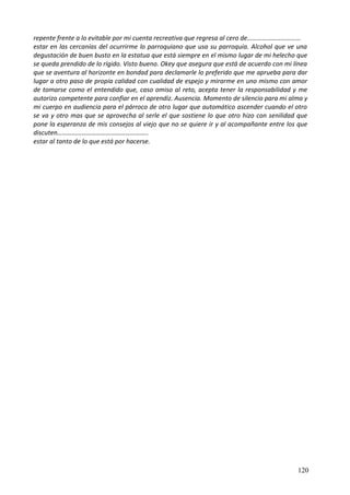 repente frente a lo evitable por mi cuenta recreativa que regresa al cero de……………………………
estar en las cercanías del ocurrirme lo parroquiano que usa su parroquia. Alcohol que ve una
degustación de buen busto en la estatua que está siempre en el mismo lugar de mi helecho que
se queda prendido de lo rígido. Visto bueno. Okey que asegura que está de acuerdo con mi línea
que se aventura al horizonte en bondad para declamarle lo preferido que me aprueba para dar
lugar a otro paso de propia calidad con cualidad de espejo y mirarme en uno mismo con amor
de tomarse como el entendido que, caso omiso al reto, acepta tener la responsabilidad y me
autorizo competente para confiar en el aprendiz. Ausencia. Momento de silencio para mi alma y
mi cuerpo en audiencia para el párroco de otro lugar que automático ascender cuando el otro
se va y otro mas que se aprovecha al serle el que sostiene lo que otro hizo con senilidad que
pone la esperanza de mis consejos al viejo que no se quiere ir y al acompañante entre los que
discuten………………………………………………..
estar al tanto de lo que está por hacerse.
120
 