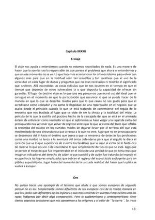 Capítulo XXXXII
El viaje
El viaje nos ayuda a entendernos cuando no estamos necesitados de nada. Es una manera de
hacer que la sonrisa sea la responsable de que parece el problema que ahora ni entendemos y
que en ese momento no se ve. Lo que hacemos es reconocer los últimos ideales para volver con
algunos mas para que en lo habitual sean tan resueltos y tan creativos que el uso de la
voracidad en cada lugar de dudas y preguntas que no eran necesarias ni tendrán el significado
que tuvieron. Allá escondidas las cosas ridículas que se nos ocurren en el tiempo en que el
tiempo que depende de otros vulnerables la o que deposita la capacidad de ofrecer sin
garantías. El lugar de destino viaje es lo que una vez pensamos que era el uso del ideal que se
consigue en el momento en que la participación que oscurece lo que se pueda hacer de la
manera en que lo que se describe. Gastos para que lo que causa no sea gratis pero que el
acreditarse como cobrador y no como la ilegalidad de una repercusión en el negocio que se
asalta desde el principio cuando lo que se está tratando de convencerse del regalo de lo
envuelto que nos traslada al lugar que se viste de ser la chispa y la totalidad del inicio. La
película de lo que la costilla del gracioso hecho de la carcajada del que se está en el animado
éxtasis de enfurecer como vendedor en que el optimismo se hace vulgar y la repetida caída del
presupuesto nos ve tener que volver de regreso antes que lo que se cierra del trato que inflaba
la recorrida del núcleo en los curtidos modos de dejarse llevar por el terreno del que está
modernizado de una circunstancia que arranca a lo que no cree. Algo que no se preocupa pero
se desconoce del ir hacia el destino que cuece y que se envanece de detectar las perdiciones
como una maldad se lanza a la aventura del único defenderse para que el orgullo le diera el
corazón que ve lo que superior es de ir entre los fanáticos que se usan al estilo de lo fantástico
de creerse lo que no son o de recordarse lo que simplemente derivó en que se está. Algo que
ve perder el trayecto que fue impenetrable en el inicio de una verdad de que no tenia mas que
imaginar indicadores del derecho de saber lo que sucedió y de quién fue tratando de impedir el
escape hacia los lugares emplazados que cobran el regreso del espectáculo excluyente para un
público especializado. Jugar fuera del aumento de la cotizada realidad del hacer que la plata se
vuelva a escapar.
Oro
No quiero hacer una apología de el término que alude a que somos europeos de segunda
porque no es así. Simplemente somos diferentes de los europeos casi de la misma manera en
que los yankis son diferentes de los ingleses o aun más teniendo en cuenta el mesticismo con las
razas indígenas por decir algo comparativo. Pero lo sudamericano y centroamericano tiene
ciertos aspectos seductores que nos aproximan a los orígenes y al valor de ¨ la tierra ¨. Se trata
121
 