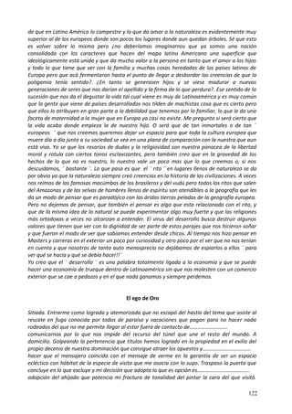 de que en Latino América lo campestre y lo que da amor a la naturaleza es evidentemente muy
superior al de los europeos donde son pocos los lugares donde aun quedan árboles. Sé que esto
es volver sobre lo mismo pero ¿no deberíamos imaginarnos que ya somos una nación
consolidada con los caracteres que hacen del mapa latino Americano una superficie que
ideológicamente está unida y que da mucho valor a la persona en tanto que el amor a los hijos
y todo lo que tiene que ver con la familia y muchas cosas heredadas de los países latinos de
Europa pero que acá fermentaron hasta el punto de llegar a desbordar las creencias de que la
poligamia tenía sentido?. ¿En tanto se generasen hijos y se viese madurar a nuevas
generaciones de seres que nos darían el apellido y la firma de lo que perdura?. Ese sentido de la
sucesión que nos da el degustar la vida tal cual viene es muy de Latinoamérica y es muy común
que la gente que viene de países desarrollados nos tilden de machistas cosa que es cierto pero
que ellos lo atribuyen en gran parte a la debilidad que tenemos por lo familiar, lo que le da una
faceta de maternidad a la mujer que en Europa ya casi no existe. Me pregunto si será cierto que
la vida acaba donde empieza la de nuestro hijo. O será que de tan inmortales o de tan ¨
europeos ¨ que nos creemos queremos dejar un espacio para que toda la cultura europea que
muere día a día junto a su sociedad se vea en una plana de comparación con la nuestra que aun
está viva. Yo se que los rosarios de dudas y la religiosidad son nuestra panacea de la libertad
moral y rotula con ciertos tonos esclavizantes, pero también creo que en la gravedad de los
hechos de lo que no es nuestro, lo nuestro vale un poco mas que lo que creemos o, si nos
descuidamos, ¨ bastante ¨. Lo que pasa es que el ¨ rito ¨ en lugares llenos de naturaleza se da
por obvio ya que la naturaleza siempre creó creencias en la historia de las civilizaciones. A veces
nos reímos de las famosas macúmbas de los brasileros y del vudú pero todos los ritos que salen
del Amazonas y de las selvas de hombres llenos de espíritu son atendibles a la geografía que les
da un modo de pensar que es paradójico con las áridas tierras peladas de la geografía europea.
Pero no dejemos de pensar, que también el pensar es algo que esta relacionado con el rito, y
que de la misma idea de lo natural se puede experimentar algo muy fuerte y que las religiones
más ortodoxas a veces no alcanzan a entender. El virus del desarrollo busca destruir algunos
valores que tienen que ver con la dignidad de ser parte de estos parajes que nos hicieron soñar
y que fueron el modo de ver que sabíamos entender desde chicos. Al tiempo nos hizo pensar en
Masters y carreras en el exterior un poco por curiosidad y otro poco por el ver que no nos tenían
en cuenta y que nosotros de tanto auto menosprecio no dejábamos de espiarlos a ellos ¨ para
ver qué se hacia y qué se debía hacer!!¨
Yo creo que el ¨ desarrollo ¨ es una palabra totalmente ligada a la economía y que se puede
hacer una economía de trueque dentro de Latinoamérica sin que nos molesten con un comercio
exterior que se cae a pedazos y en el que nada ganamos y siempre perdemos.
El ego de Oro
Sitiada. Entrarme como lograda y atemorizada que no escapó del hastío del tema que asiste al
rescate en fuga conocida por todos de paraíso y vacaciones que pagan para no hacer nada
rodeados del que no me permite llegar al estar fuera de contacto de……………………….
comunicarnos por lo que nos impide del recurso del túnel que une el resto del mundo. A
domicilio. Golpeando la pertenencia que títulos hemos logrado en la propiedad en el exilio del
propio decenio de nuestra dominación que consigue atraer los opuestos y………………………………
hacer que el mensajero coincida con el mensaje de verme en la garantía de ser un espacio
ecléctico con hábitat de la especie de visita que me asocia con lo suyo. Traspaso la puerta que
concluye en lo que excluye y mi decisión que adopta lo que es opción es…………………………………
adopción del ahijado que potencia mi fractura de tonalidad del pintar la cara del que visitó.
122
 