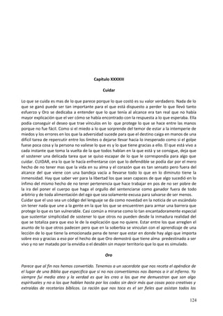 Capítulo XXXXIII
Cuidar
Lo que se cuida es mas de lo que parece porque lo que costó es su valor verdadero. Nada de lo
que se ganó puede ser tan importante para el que está dispuesto a perder lo que llevó tanto
esfuerzo y Oro se dedicaba a entender que lo que tenía al alcance era tan real que no había
mayor explicación que el ver cómo se había encontrado con la respuesta a lo que esperaba. Ella
podía conseguir el deseo que trae vínculos en lo que protege lo que se hace entre las manos
porque no fue fácil. Como si el miedo a lo que sorprende del temor de estar a la intemperie de
miedos y los errores en los que la adversidad sucede para que el destino caiga en manos de una
difícil tarea de repercutir entre los límites o dejarse llevar hacia lo inesperado como si el golpe
fuese poca cosa y la persona no valiese lo que es y lo que tiene gracias a ello. El que está vivo a
cada instante que toma la vuelta de la que todos hablan en la que está y se consigue, deja que
el sostener una delicada tarea que se quiso escapar de lo que le correspondía para algo que
cuidar. CUIDAR, era lo que le hacía enfrentarse con que lo defendible se podía dar por el mero
hecho de no tener mas que la vida en su alma y el corazón que es tan sensato pero fuera del
alcance del que viene con una bandeja vacía a llevarse todo lo que en lo diminuto tiene la
inmensidad. Hay que saber ver para la libertad los que sean capaces de que algo sucedió en lo
ínfimo del mismo hecho de no tener pertenencia que hace trabajar en pos de no ser pobre de
la ira del poner el cuerpo que haga el orgullo del sentenciarse como ganador fuera de todo
arbitrio y de toda alimentación del ego que sea solamente excusa para salvarse de ser menos.
Cuidar que el uso sea un código del lenguaje se da como novedad en la noticia de un escándalo
sin tener nada que une a la gente en la que los que se encuentren para armar una barrera que
protege lo que es tan vulnerable. Casi común a mirarse como lo tan encantadoramente especial
que sustentar simplicidad de sostener lo que otros no pueden desde la inmadura realidad del
que se totaliza para que eso le de la explicación que no quiere. Estar entre los que arreglen el
asunto de lo que otros padecen pero que en la soberbia se vinculan con el aprendizaje de una
lección de lo que tiene la emocionada pena de tener que estar en donde hay algo que importa
sobre eso y gracias a eso por el hecho de que Oro demostró que tiene alma predestinado a ser
vivo y no ser matado por la envidia o el desdén sin mayor territorio que lo que es simulado.
Oro
Parece que al fin nos hemos convertido. Tenemos a un sacerdote que nos receta el apéndice de
el lugar de una Biblia que especifica que si no nos convertíamos nos íbamos a ir al infierno. Yo
siempre fui medio ateo y la verdad es que les creo a los que me demuestran que son algo
espirituales y no a los que hablan hasta por los codos sin decir más que cosas poco creativas y
extraídas de recetarios bíblicos. La ración que nos toca es el ser fieles que asistan todos los
124
 