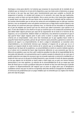 Domingos a misa para decirle sí al sistema que envanece la resurrección de la melodía de un
artefacto que se instauró en el seno de la Argentina y que nos trata como si fuéramos un grupo
de tuercas a las que hay que hacer girar mecánicamente para que cumplan su función de
asegurarse el paraíso. La verdad está siempre en lo racional y las cosas hay que explicarlas,
cosa que a veces se hace con lujo de detalles. Pero a veces con dos o tres trazos bien sugestivos
se puede hacer una obra de arte que llame mas la atención que el método naíf de meterse en
las cuestas interminables que se van por las ramas de una enredadera que se sube por nuestras
piernas y nos va atrapando como una planta carnívora que se llega hasta nuestra cabeza y nos
hace pensar sin comernos para que suframos mas. La reacción de los mercados es la paranoia
de un par de elegidos que parece que son los únicos que saben economía o que opinan en el
país. El otro día estaba en una charla en la que yo sostenía que en la conducción económica del
país debía haber alguna persona que sepa de los argumentos de la lucha en el terreno de los
negocios y no un economista. Debiera haber un industrial y eso aliviaría la sensación en que el
tipo querrá hacer algún negocio para el país como si fuera si propia industria, usando los
criterios de un emprendedor. Estos seres han transitado por lo que significa hacer rendir lo
pequeño hasta hacerlo grande y pensar de qué manera sacar provecho y ganancia a costa de el
esfuerzo de seguir a su emprendimiento. Es decir y valga la redundancia: se necesitan seres
emprendedores y no meramente técnicos que manejan el negocio de un país que no es ni
siquiera un negocio desde la visión teórica de la solución que se va dibujando con tramas de
empacho por las leyes de lo académico. La convertibilidad se metió en nuestra médula espinal y
en el cáncer de la voluntad de hacer algo levemente diferente en una economía que hizo La
Meca de esa palabra y que nos hizo sufrir conforme pasaban los días de la inoperabilidad de los
mercados del absurdo y sin pensamientos que lo sujeten excepto la obsesión de no creer que el
pueblo argentino sea capaz de reconocer que no se puede especular a costa de la realidad de un
modo de estar que ya no da para la tímba financiera y que esconde el recelo de épocas pasadas
en las que alguna vez la bicicleta se hacía rodar a todo trapo con un país con menos historia
democrática y con mas egoísmo. La relación de la convertibilidad fue la de un mapa que está
lleno de líneas que se cruzan y justifican todo pero en donde no hay una sola línea que se decida
a superar la despersonalización del negocio que se pone en juego para que el beneficiario
ciudadano común vea que no está en crucigramas absurdos donde la conjugación de palabras y
el entrecruce de justificativos fue un juego maléfico que no entendía que sus reglas eran hechas
para otro tipo de juegos.
125
 