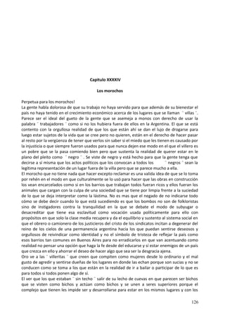Capitulo XXXXIV
Los morochos
Perpetua para los morochos!
La gente habla dolorosa de que su trabajo no haya servido para que además de su bienestar el
país no haya tenido en el crecimiento económico acerca de los lugares que se llaman ¨ villas ¨.
Parece ser el ideal del gueto de la gente que se asemeja a monos con derecho de usar la
palabra ¨ trabajadores ¨ como si no los hubiera fuera de ellos en la Argentina. El que se está
contento con la orgullosa realidad de que los que están ahí se dan el lujo de drogarse para
luego estar sujetos de la vida que se cree pero no quieren, están en el derecho de hacer pasar
al resto por la vergüenza de tener que verlos sin saber si el miedo que les tienen es causado por
la injusticia o que siempre fueron usados para que nunca dejen ese modo en el que el villero es
un pobre que se la pasa comiendo bien pero que sustenta la realidad de querer estar en le
plano del pleito como ¨ negro ¨ . Se viste de negro y está hecho para que la gente tenga que
decirse a sí misma que los actos políticos que los convocan a todos los ¨ negros ¨ sean la
legítima representación de un lugar fuera de la villa pero que se parece mucho a ella.
El morocho que no tiene nada que hacer excepto reclamar es una valida idea de que se lo toma
por rehén en el modo en que culturalmente se lo usó para hacer que las obras en construcción
los vean encarcelados como si en los barrios que trabajan todos fueran ricos y ellos fueran los
animales que cargan con la culpa de una sociedad que se tiene por limpia frente a la suciedad
de lo que se deja interpretar como la lástima. No es mas que el negado de no indicarse todo
cómo se debe decir cuando lo que está sucediendo es que los bombos no son de folkloristas
sino de instigadores contra la tranquilidad en la que se debate el modo de subyugar o
desacreditar que tiene esa esclavitud como vocación usada políticamente para ello con
propósitos en que solo la clase media recupera y da el equilibrio y sustento al sistema social en
que el obrero o camionero de los justicieros del cristo de los sindicatos incitan a degenerar del
reino de los cielos de una permanencia argentina hacia los que puedan sentirse deseosos y
orgullosos de reivindicar como identidad y no el símbolo de tristeza de reflejar la país como
esos barrios tan comunes en Buenos Aires para no erradicarlos en que van acentuando como
realidad no pensar una opción que haga la fe desde del educarse y sí estar enemigos de un país
que crezca en ello y ahorrar el deseo de hacer algo que sea ser la desgracia ajena.
Oro ve a las ¨ villeritas ¨ que creen que compiten como mujeres desde lo ordinario y el mal
gusto de agredir y sentirse dueñas de los lugares en donde las echan porque son sucias y no se
conducen como se toma a los que están en la realidad de ir a bailar o participar de lo que es
para todos si todos ponen algo de sí.
El ver que los que estaban ¨ sin techo ¨ salir de su lecho de cuevas en que parecen ser bichos
que se visten como bichos y actúan como bichos y se unen a seres superiores porque el
complejo que tienen les impide ser y desarrollarse para estar en los mismos lugares y con los
126
 