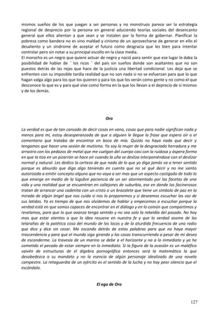 mismos sueños de los que juegan a ser personas y no monstruos parece ser la estrategia
regional de desprecio por la persona en general aduciendo teorías sociales del desencanto
general que ellos alientan a que sean y se instalen por la forma de gobernar. Planificar la
pobreza como bandera no es sino maldad y cinismo de un aprovecharse de generar en ello el
desaliento y un síndrome de aceptar el futuro como desgracia que les bien para intentar
controlar pero sin notar a su principal escollo en la clase media.
El morocho es un negro que quiere actuar de negro y nació para sentir que ese lugar le daba la
posibilidad de hablar de ¨ los ricos ¨ del país sin sueños donde son asaltantes que no son
puestos detrás de las rejas que hace de la justicia una libertad condicional. Les deja que se
enfrenten con su imposible tardía realidad que no son nada si no se esfuerzan para que lo que
hagan valga algo para los que los quieren y para los que los verán como gente y no como el que
desconoce lo que es y para qué vive como forma en la que los llevan a el deprecio de sí mismos
y de los demás.
Oro
La verdad es que de tan cansado de decir cosas en vano, cosas que para nadie significan nada y
menos para mí, estoy desesperanzada de que a alguien le llegue la frase que espera oír o el
comentario que trataba de encontrar en boca de mía. Quizás no haya nada que decir y
tengamos que hacer una sesión de mutismo. Yo soy la mujer de la desgraciada herradura y me
arrastro con los pedazos de metal que me cuelgan del cuerpo casi con la ruidosa y áspera forma
en que la tiza en un pizarrón se hace oír cuando la uña se desliza interponiéndose con el deslizar
normal y natural. Les dedico la certeza de que nada de lo que yo diga jamás va a tener sentido
porque es absurdo que diga algo teniendo en cuenta que no sé qué decir y no me siento
autorizada a emitir concepto alguno que no vaya a ser mas que un aspecto castigado de todo lo
que emerge en medio de la lúgubre paciencia de un ser atormentado por las facetas de una
vida y una realidad que se encuentran en callejones de suburbio, ese en donde los facinerosos
tratan de arrancar una cadenita con un cristo o un brazalete que tiene un símbolo de paz en la
mirada de algún ángel que nos cuida si nos lo proponemos y si deseamos escuchar las voz de
sus latidos. Ya es tiempo de que nos olvidemos de hablar y empecemos a escuchar porque la
verdad está en que somos capaces de encontrar en el diálogo y en lo común que compartimos y
revelamos, para que lo que avanza tenga sentido y no sea solo la rebeldía del pasado. No hay
mas que estar atentos a que la idea resuene en nuestra fe y que la verdad asome de las
telarañas de la patética cosa del mundo de los locos y de la aturdida frecuencia de una radio
que dice y dice sin cesar. Me escondo detrás de estas palabras para que no haya mayor
trascendencia y para que el mundo siga girando y las cosas transcurriendo a pesar de mi deseo
de esconderme. La travesía de un marino se debe a el horizonte y no a lo inmediato y yo he
cometido el pecado de estar siempre en lo inmediato. Si la figura de la ocasión es un maléfico
vaivén de estructuras de el álgebra pornográfica entonces será la matemática la que
desobedezca a su mandato y no la esencia de algún personaje idealizado de una novela
campestre. La retaguardia de un ejército es el sentido de la lucha y no hay peor silencio que el
escándalo.
El ego de Oro
127
 