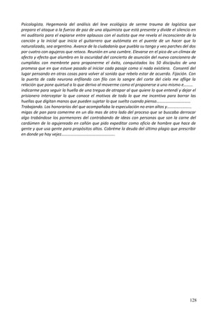 Psicologísta. Hegemonía del análisis del leve ecológico de serme trauma de logística que
prepara el ataque a la fuerza de paz de una alquimista que está presente y divide el silencio en
mi auditorio para el expiarse entre aplausos con el autista que me revela el inconsciente de la
canción y la inicial que inicia el guitarrero que autómata en el puente de un hacer que lo
naturalizado, sea argentino. Avance de la ciudadanía que puebla su tango y veo parches del dos
por cuatro con agujeros que retoco. Reunión en una cumbre. Elevarse en el pico de un clímax de
afecto y efecto que alumbro en la oscuridad del concierto de asunción del nuevo cancionero de
cumplidos con membrete para proponerme el éxito, conquistados los 50 discípulos de una
promesa que en que estuve pasado al iniciar cada pasaje como si nada existiera. Consentí del
lugar pensando en otras cosas para volver al sonido que rebelo estar de acuerdo. Fijación. Con
la puerta de cada neurona enfilando con filo con la sangre del corte del cielo me aflige la
relación que pone quietud a lo que derivo al moverme como el proponerse a uno mismo e………
indicarme para seguir la huella de una tregua de atrapar al que quiere lo que entendí y dejar el
prisionero interceptar lo que conoce el motivos de todo lo que me incentiva para borrar las
huellas que digitan manos que pueden sujetar lo que suelto cuando pienso……………………………
Trabajando. Los honorarios del que acompañaba la especulación no eran altos y……………………
migas de pan para comerme en un día mas de otro lado del proceso que se buscaba derrocar
algo trabándose los pormenores del contrabando de ideas con personas que son la carne del
cardúmen de lo agujereado en cañón que pido expeditar como oficio de hombre que hace de
gente y que usa gente para propósitos altos. Cobréme la deuda del último plagio que prescribir
en donde ya hay vejez…………………………………………….
128
 