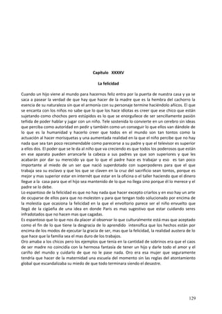 Capítulo XXXXV
La felicidad
Cuando un hijo viene al mundo para hacernos feliz entra por la puerta de nuestra casa y ya se
saca a pasear la verdad de que hay que hacer de la madre que es la hembra del cachorro la
esencia de su naturaleza sin que el armonía con su personaje termine haciéndolo añicos. El que
se encanta con los niños no sabe que lo que los hace idiotas es creer que ese chico que están
sujetando como chochos pero estúpidos es lo que se enorgullece de ser sencillamente pasión
teñida de poder hablar y jugar con un niño. Tele sostenida lo convierte en un cerebro sin ideas
que perciba como autoridad en pedir y también como un conseguir lo que ellos van dándole de
lo que es la humanidad y hacerlo creer que todos en el mundo son tan tontos como la
actuación al hacer morisquetas y una aumentada realidad en la que el niño percibe que no hay
nada que sea tan poco recomendable como parecerse a su padre y que el televisor es superior
a ellos dos. El poder que se le da al niño que va creciendo es que todos los poderosos que están
en ese aparato pueden arrancarle la cabeza a sus padres ya que son superiores y que les
acabarán por dar su merecido ya que lo que el padre hace es trabajar y eso es tan poco
importante al miedo de un ser que nació superdotado con superpoderes para que el que
trabaja sea su esclavo y que los que se claven en la cruz del sacrificio sean tontos, porque es
mejor y mas superior estar en internét que estar en la oficina o el taller haciendo que el dinero
llegue a la casa para que el hijo sea mantenido de lo que no llega sino porque él lo merece y el
padre se lo debe.
Lo espantoso de la felicidad es que no hay nada que hacer excepto criarlos y en eso hay un arte
de ocuparse de ellos para que no molesten y para que tengan todo solucionado por encima de
la molestia que ocasiona la felicidad en la que el envoltorio parece ser el niño envuelto que
llegó de la cigüeña de una idea en donde Paris es mas sugestivo que estar cuidando seres
infradotados que no hacen mas que cagadas.
Es espantoso que lo que nos da placer al observar lo que culturalmente está mas que aceptado
como el fin de lo que tiene la desgracia de lo aprendido intensifica que los hechos están por
encima de los modos de ejecutar la gracia de ser, mas que la felicidad, la realidad austera de lo
que hace que la familia sea el mas duro de los trabajos.
Oro amaba a los chicos pero los ejemplos que tenía en la cantidad de sobrinos era que el caos
de ser madre no coincidía con la hermosa fantasía de tener un hijo y darle todo el amor y el
cariño del mundo y cuidarlo de que no le pase nada. Oro era esa mujer que seguramente
tendría que hacer de la maternidad una escuela del momento sin las reglas del atontamiento
global que escandalizaba su miedo de que todo terminara siendo el desastre.
129
 