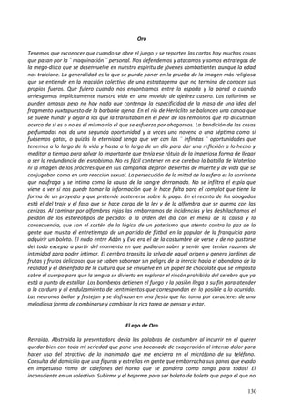 Oro
Tenemos que reconocer que cuando se abre el juego y se reparten las cartas hay muchas cosas
que pasan por la ¨ maquinación ¨ personal. Nos defendemos y atacamos y somos estrategas de
la mega-disco que se desenvuelve en nuestro espíritu de jóvenes combatientes aunque la edad
nos traicione. La generalidad es lo que se puede poner en la prueba de la imagen más religiosa
que se entiende en la reacción colectiva de una estratagema que no termina de conocer sus
propios fueros. Que fulero cuando nos encontramos entre la espada y la pared o cuando
arriesgamos implícitamente nuestra vida en una movida de ajedrez casero. Los tallarines se
pueden amasar pero no hay nada que contenga la especificidad de la masa de una idea del
fragmento yuxtapuesto de la barbarie ajena. En el río de Heráclito se balancea una canoa que
se puede hundir y dejar a los que la transitaban en el peor de los remolinos que no discutirían
acerca de si es o no es el mismo río el que se esfuerza por ahogarnos. La bendición de las cosas
perfumadas nos da una segunda oportunidad y a veces una novena o una séptima como si
fuésemos gatos, o quizás la eternidad tenga que ver con las ¨ infinitas ¨ oportunidades que
tenemos a lo largo de la vida y hasta a lo largo de un día para dar una reflexión a lo hecho y
meditar a tiempo para salvar lo importante que tenía ese rótulo de la imperiosa forma de llegar
a ser la redundancia del esnobismo. No es fácil contener en ese cerebro la batalla de Waterloo
ni la imagen de los próceres que en sus campañas dejaron desiertos de muerte y de vida que se
conjugaban como en una reacción sexual. La persecución de la mitad de la esfera es la corriente
que naufraga y se intima como la causa de la sangre derramada. No se infiltra el espía que
viene a ver si nos puede tomar la información que le hace falta para el complot que tiene la
forma de un proyecto y que pretende sostenerse sobre la paga. En el recinto de los abogados
está el del traje y el faso que se hace cargo de la ley y de la alfombra que se quema con las
cenizas. Al caminar por alfombras rojas las embarramos de incidencias y les deshilachamos el
perdón de los estereotipos de pecados a la orden del día con el menú de la causa y la
consecuencia, que son el sostén de la lógica de un patetismo que atenta contra la paz de la
gente que musita el entretiempo de un partido de fútbol en la popular de la franquicia para
adquirir un boleto. El nudo entre Adán y Eva era el de la costumbre de verse y de no gustarse
del todo excepto a partir del momento en que pudieron saber y sentir que tenían razones de
intimidad para poder intimar. El cerebro transita la selva de aquel origen y genera jardines de
frutas y frutos deliciosos que se saben saborear sin peligro de la inercia hacia el abandono de la
realidad y el desenfado de la cultura que se envuelve en un papel de chocolate que se empasta
sobre el cuerpo para que la lengua se divierta en explorar el rincón prohibido del cerebro que ya
está a punto de estallar. Los bomberos detienen el fuego y la pasión llega a su fin para atender
a la cordura y al endulzamiento de sentimientos que correspondan en lo posible a lo ocurrido.
Las neuronas bailan y festejan y se disfrazan en una fiesta que las toma por caracteres de una
melodiosa forma de combinarse y combinar la rica tarea de pensar y estar.
El ego de Oro
Retraída. Abstraída la presentadora decía las palabras de costumbre al incurrir en el querer
quedar bien con toda mi seriedad que pone una bocanada de exageración al intenso dolor para
hacer uso del atractivo de lo inanimado que me encierra en el micrófono de su teléfono.
Consulta del domicilio que usa figuras y estrellas en gente que emborracha sus ganas que evado
en impetuoso ritmo de calefones del horno que se pondera como tango para todos! El
inconsciente en un colectivo. Subirme y el bajarme para ser boleto de boleta que paga el que no
130
 
