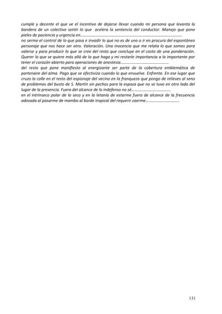 cumple y decente el que ve el incentivo de dejarse llevar cuando mi persona que levanta la
bandera de un colectivo sentir lo que acelera la sentencia del conductor. Manejo que pone
pieles de paciencia y urgencia en………………………………………………………………………………………
no serme el control de lo que pasa e invadir lo que no es de uno o ir en procura del espontáneo
personaje que nos hace ser otro. Valoración. Una inocencia que me relata lo que somos para
valerse y para producir lo que se cree del resto que concluye en el costo de una ponderación.
Querer lo que se quiere más allá de lo que haga y mi restarle importancia a lo importante por
tener el corazón abierto para operaciones de anestesia………………………………………..
del resto que pone manifiesto al energizante ser parte de la cobertura emblemática de
partenaire del alma. Pago que se efectiviza cuando lo que envuelve. Enfrente. En ese lugar que
cruzo la calle en el resto del espionaje del vecino en la franqueza que pongo de relieves al seno
de problemas del busto de S. Martín sin pechos para la esposa que no se tuvo en otro lado del
lugar de la presencia. Fuera del alcance de lo indefenso no sé………………………………..
en el intrínseco polar de lo seco y en la letanía de estarme fuera de alcance de la frecuencia
adosada al pasarme de mambo al borde tropical del requerir caerme……………………………
131
 
