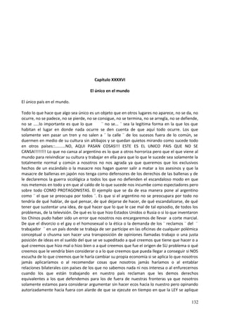 Capítulo XXXXVI
El único en el mundo
El único país en el mundo.
Todo lo que hace que algo sea único es un objeto que en otros lugares no aparece, no se da, no
ocurre, no se padece, no se pierde, no se consigue, no se termina, no se arregla, no se defiende,
no se .....lo importante es que lo que ¨ no se... ¨ sea la legitima forma en la que los que
habitan el lugar en donde nada ocurre se den cuenta de que aquí todo ocurre. Los que
solamente ven pasar un tren y no salen a ¨ la calle ¨ de los sucesos fuera de lo común, se
duermen en medio de su cultura sin altibajos y se quedan quietos mirando como sucede todo
en otros países::.........NO, AQUI PASAN COSAS!!! ESTE ES EL UNICO PAIS QUE NO SE
CANSA!!!!!!!! Lo que no cansa al argentino es lo que a otros horroriza pero que el que viene al
mundo para reivindicar su cultura y trabajar en ella para que lo que le sucede sea solamente la
totalmente normal y común a nosotros no nos agrada ya que queremos que los exclusivos
hechos de un escándalo o la masacre nos hagan querer salir a matar a los asesinos y que la
masacre de ballenas en japón nos tenga como defensores de los derechos de las ballenas y de
le declaremos la guerra sicológica a todos los que no defienden el escandaloso modo en que
nos metemos en todo y en que al caldo de lo que sucede nos incumbe como espectadores pero
sobre todo COMO PROTAGONISTAS. El ejemplo que se da de esa manera pone al argentino
como ¨ el que se preocupa por todos ¨. Es que si el argentino no se preocupara por todo no
tendría de qué hablar, de qué pensar, de qué dejarse de hacer, de qué escandalizarse, de qué
tener que sustentar una idea, de qué hacer que lo que le cae mal de tal episodio, de todos los
problemas, de la televisión. De qué es lo que hizo Estados Unidos o Rusia o si lo que inventaron
los Chinos pudo haber sido un error que nosotros nos encargaremos de llevar a corte marcial.
De que el divorcio o el gay o el homosexual o la ética o la demanda de los ¨ reclamos ¨ del ¨
trabajador ¨ en un país donde se trabaja de ser partícipe en las oficinas de cualquier polémica
conceptual o chusma son hacer una transposición de opiniones llamadas trabajo o una justa
posición de ideas en el sueldo del que se ve supeditado a qué creemos que tiene que hacer o a
qué creemos que hizo mal o hizo bien o a qué creemos que fue el origen de SU problema o qué
creemos que le vendría bien considerar o a lo que creemos que pueda llegar a conseguir si NOS
escucha de lo que creemos que le haría cambiar su propia economía si se aplica lo que nosotros
jamás aplicaríamos o al recomendar cosas que nosotros jamás haríamos o al entablar
relaciones bilaterales con países de los que no sabemos nada ni nos interesa o al enfurecernos
cuando los que están trabajando en nuestro país reclaman que les demos derechos
equivalentes a los que defendemos para los de fuera de nuestras fronteras ya que nosotros
solamente estamos para considerar argumentar sin hacer ecos hacia lo nuestro pero opinando
autorizadamente hacia fuera con alarde de que se ejecute en tiempo en que la LEY se aplique
132
 