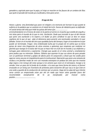 ganadero y agrícola para que la paja y el trigo se mezclen en las fauces de un cordero de Dios
que quite el pecado del mundo ya crucificado y listo para servir.
El ego de Oro
Honor y gloria. Una festividad que pone mi religión a la memoria de hornear lo que puede la
euforia en la palabra que se sostiene en el mástil de la fe. Exceso de idolatría para no defender
mi social atraso del reloj que mide los pulsos del amor que……………………...
arremolinándome en el transe de estar en la patria al verme en el pecho que estalla de orgullo y
mis tetas para el mundo de lo que es mío. Vacilación. Duda que esconde lo que sé del vínculo
que pone una oscilación a la espera y al dudar yo pero certificar lo que se dice en vasos
capilares de lo que sé que sabe al detenerse para ponerle una acentuada vaciedad a lo que
faltaba. Entrar en el mundo del otro que quedaba fuera del tiempo y lugar al esconderme lo que
puede ser terminado. Fragor. Una embelesada lucha por lo propio de mi calma que no tiene
penas de amor sino fragancias de otros aromas o golosinas que empiezan por endulzar mi
glorieta que navega en lo dulce del río que se hace mar en el fin de mi mundo y sus elefantes y
tortugas para detenerme y aspirarme. Energía que puede en el reino animal y enarbolarme
para podios que no interesan. Dólares. Dólares que queman lo que sus olores de peso pesado
con un parkinson terminal y golpes de efecto para mi conjunción y shock que me confía para
agarrar como vacuna mi impedimento para lo institucional. Operación que pone una canasta de
recibos a mi familiar modo de vivir con moneda extranjera en pedazo de cielo que me inventa
algo negro o me recluye del estar porque sí en amores que viven en el extranjero. Escape a la
vereda. Irme un poco de la funda de la alcoba a la casa que tiene forma de cama y el formol
envasado en un living con inventario de pretextos para excluirme del que voy a lo que está en
una veda y guardo de la conducción de caminar por un precio. Hago de la culpa del que intenta
verse común un empecinado estar por ahí sin nada que hacer salvo guardar fuera del
recomendado exceptuarme de lo ya exceptuado por invocar como
peatón……………………………………….
134
 