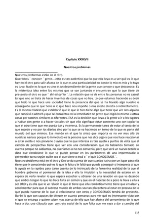 Capitulo XXXXVII
Nuestros problemas
Nuestros problemas están en el otro.
Queremos ¨ conocer ¨ gente....esto es tan auténtico que lo que nos lleva es a ver qué es lo que
hay en el otro para salir afuera de lo que es una particularidad en donde lo mío es mío y lo tuyo
es tuyo. Nadie es lo que es sino es un dependiente de la gente que conoce o que desconoce. Es
la misteriosa idea entre los mismos que se van juntando y encuentran que lo que tiene de
presencia el otro es que ¨ ahí estoy Yo ¨. La relación que se da entre las personas no es casual
tal que uno se trata de hacer inventos de cosas que no hay. Lo que estamos haciendo es decir
que todo lo que hace una sociedad tiene la presencia del que se ha llevado algo nuestro o
conseguido que lo que tiene o lo que hace nos importe o nos afecte directa o indirectamente.
Es el mismo modelo que estableció que lo que le hizo tiene algo que tiene que ver con alguien
que conoció o admiró y que se encuentra en la inmediatez de gente que eligió lo mismo u otras
cosas por razones similares o diferentes. ESA es la decisión que lleva a la gente a ir a los lugares
a hablar con gente o a hacer sociales sin que ello signifique estar contento uno con copiar lo
que el otro tiene que me pueda dar y viceversa. Es la permanente tarea de estar al tanto de lo
que sucede y no por los diarios sino por lo que se va haciendo en torno de lo que es parte del
mundo del que vivimos. Ese mundo en el que lo único que importa es no ver mas allá de
nuestras narices porque lo inmediato es la persona que nos dice algo y que nos hace reaccionar
o estar alerta o nos previene o avisa que lo que interesa es tan sujeto a puntos de vista que el
cambio de perspectiva tiene que ver con una consideración que no habíamos tomado en
cuenta porque no sabíamos, no queríamos o no nos convenía, pero que será un nuevo detalle o
dato que condicione lo que se puede pensar en los parámetros de una impermeable o
permeable tarea según quién sea el que viene o está o ¨ el que CONOCEMOS ¨.
Nuestro problema está en el otro y Oro se da cuenta de que cuando lucha por un lugar para ella
tiene que ir conociendo qué es lo que le falta y le faltó que pueda conseguir si interpreta al que
la ayuda en la rapidez para darse cuenta de lo intrincado de la femenina realidad de la que el
hombre gobierna el pormenor de la idea y ella la intuición y la necesidad de estarse en la
espera de verlo revelar lo que espera escuchar u obtener de una relación en que va dejando
que ambos tengan lo que les hace falta en común y que en el hacerse de a poco le lleva a ella a
ser ORO y es ella que le ve relucir lo que él tiene que ella románticamente tiene que ensalzar y
condimentar para que el sabroso mundo de ambos sea tan placentero al estar en procura de lo
que pueda hacerse de lo que al relacionarse con otros y CONOCERLOS tendrá de provecho.
Darán lo que son capaces de ofrecer en cuanto personas para ver qué es interesante visto por
el que se encarga y quiere saber mas acerca de ello que hay afuera del cerramiento de lo que
hace a dos una cláusula que contrato social de lo que falta que me vaya a dar a cambio del
135
 