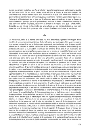 silencio esa prisión hasta hoy que fue producto y que ahora es tan poco legítima como quieto
un justiciero modo de ver otras culpas, como el cielo y deseos y unas otorgaciones de
costumbres que animen beneficios en esta extorsión de lo que hace merecedor de fórmulas
que levanten el optimismo de la tragedia que su pensamiento y análisis y estudio de la persona.
Fortuna de el inquietarse por el lado de detalles que van entrando en lo que se lleva esa
impetuosa espera que diga qué es lo que se tiene y para qué se vive o cuál es el lado oscuro y el
lado claro que tienen un precio, resistencia o temor en la vecina idea que afortunados.
Discutido que se integra en los modos de una cultura que es menos abstracta y más bien
repercute en el destino de la gente que sabe y conoce de ella en todo lo que se manifiesta.
Oro
Las reacciones frente a lo normal son cada vez más anormales y generan la imagen de lo
horrible. Al ser humano se lo condena a definírselo como que su imagen dulce y conmovedora
tiene que ver con ese feto que se balancea en la panza de una madre que huye despavorida del
animal que le carcome el vientre. La succión de sus entrañas y el alimento de sus venas y las
fantasías del origen y el fin caben en el lugar del entierro de la idea de un mestisismo de
animales y ciervos que se engañan mutuamente y que se ocultan la versatilidad de un amor mal
conjugado y de restos de ellos y esfuerzos vanos y malolientes. La cumbre del episodio de la
mortalidad es la succión del pecho que alguna vez será el devenir del feto hecho niño que ya
será aceptado como tal y que se dará una placentera desviación hacia el ser asistido
permanentemente por todos los gremios de mutuales y enfermeras de noche que levantaran
sus polleras para que el cirujano las opere y les extraiga la gravedad de lo fétido. Una
integridad es una falta que se da a los que estaban en minoridad y que se adueñan de la
situación y del lugar. El que se levantó de la bisagra de un promiscuo andar por los andariveles
del odio y el amor es el esqueleto de la interrupción de cortocircuitos y descargas de favores y
de pesares de enamoramientos de facto. La íntima misión del astronauta que se fetisa en el
lugar de la cabina de la irrealidad que se asombrará de olvidar y que dará nombre al péndulo de
la memoria con el exabrupto de la palanca de los sostenes de lo regular para que hablar y con
que cavilar las noches de insomnio. Una sombra en la oscuridad del regazo de la letanía de ser
perseguido por los silenciosos ardides de los modelos de imágenes que se tantean en las fauces
de un huracán de semblantes de arrinconamientos de violencia y de cráteres de la pisada de la
consecuencia lista del derramamiento del líquido de la víspera de lo nuevo de un útero que se es
garganta de la voz que ya se oye decir la calumnia de un errático perecer de la idea del misterio
y del giro obligado. La sensación de la libertad de estar al tentáculo de la fiera que se abomina
en la tersura de una plácida playa de Acapulco es la ventana al sigilo de un placer no confesado
de exageraciones de la verdad de un secreto de café en la charla de las protuberancias del
mundo de los adultos que se interrumpen para ser y para conseguir la vaciedad de la forma
fatídica. El empujón final es el lirio de las rosas del pestañear de un coagulo de la risa del
vaciamiento de la respuesta y de la riña de los gallos del lugar de la incongruencia en el
tembloroso aspecto de la rosada mirada del arrogante deseo de matar y morir por la infinita
causa de la mortalidad hecha puré en el corazón de la misma tentación de serse y de no ser. La
regulación de la temperatura del germen de la divulgación de lo causal desde el tiempo de
masticar la intención de llegar al sepulcro que se ensimisma de inspecciones de cautela
derivadas del simulacro de la ventana al cielo y del deseo inmaculado de una revista porteña de
la sexualidad de turno de un parche de senos nuevos que serán las vetas de la madre arreglada
a la moda de la hilaridad con el candado de la prohibición de la profanación del castigo del Dios
de la interferencia de justicias de fatídico temblor de la variable del amor. En la lluvia de las
136
 