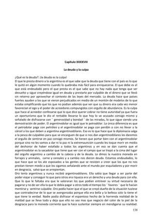 Capítulo XXXXVIII
La deuda y la culpa
¿Qué es la deuda?: ¡la deuda es la culpa!
El que le presta dinero a la argentina es el que sabe que la deuda que tiene con el país es lo que
le quitó en algún momento cuando lo quebraba más fácil para enriquecerse. El que debe es el
que está endeudado pero el que presta es el que sabe que no hay nada que tenga que ser
devuelto y sigue creyéndose igual en deuda y prestarlo por culpable de el dinero que se llevó
sin retorno por aprovechar el contexto de las leyes del mercado. La deuda hace que países
fuertes ayuden a los que se vieron perjudicados en medio de un montón de modelos de lo que
estaba simplificando que los que no podían además que ver que su dinero era cada vez menor
favorecían el ego y el poder de acreedores compungidos con orgullo de abundancia. Es la culpa
que hace al acreedor confesarse que lo que dice querer cobrar no tiene autoridad ya que fuera
un oportunismo que le dio el rentable llevarse lo que hoy lo ve acusado consigo mismo y
señalado de disfrazarse con ¨ generosidad y bondad ¨ de las miradas, lo que sigue siendo una
demostración de poder. El argentinodolar es igual que le petrodólar. La única diferencia es que
el petrodolar paga con petróleo y el argentinodolar se paga con perdón o con no llevar a la
cárcel a los que deben a argentina argentinodólares. Eso es lo que hace que la diplomacia salga
a la pesca de culpables para que se encarguen de que si nos dan argentinodólares les daremos
el orgullo de sentirse en paz consigo mismos. Se tienen que portar bien con el argentinodolar
porque sino no les vamos a dar ni la paz ni la extremaunción cuando les toque morir en medio
del deshonor de haber estafado a todos los argentinos y en eso se dan cuenta que el
argentinodolar es la vacadolar que tiene que ver con el campo que se trepó a la cima del lugar
del orgullo argentino a cambio de la cabeza y de la deuda. Le dimos la nuestra moneda en
forrajes y animales, carne y cereales y a cambio nos dieron deuda. Estamos endeudados, lo
que hace que se los ate esposados a las gentes que se resisten a creer que los que no nos
prestan tienen miedo a que los sigamos señalando ante el mundo por esquiladores y por morir
en desgracia, salvo que se arrepientan.
Oro tenía argentinos y nunca recibió argentinodólares. Ella sabía que llegar a ser parte del
poder viajar y conseguir lo que para otros era riqueza era un derecho y una deuda para con ella.
Que lo que le faltaba era que le valoraran los que podían entrever su virtud necesaria de
pagarse y no de ser ella la que le debía pagar a otros todo el tiempo los ¨ favores ¨ que le hacían
mentirse y sentirse culpable. Oro podía hacer que el que se creyó dueño de la situación tuviese
que contradecirse de lo que se avergonzaba porque ella era bella y la belleza solo la tiene el
que tiene la verdad. Nadie podía disfrazar el espantoso hecho de la horrenda realidad de la
maldad que se lleva todo y deja que ello no sea mas que negocio del color de la piel de la
desgracia para la moneda corriente que la hace sustentar siempre en mendigarse su realidad.
138
 