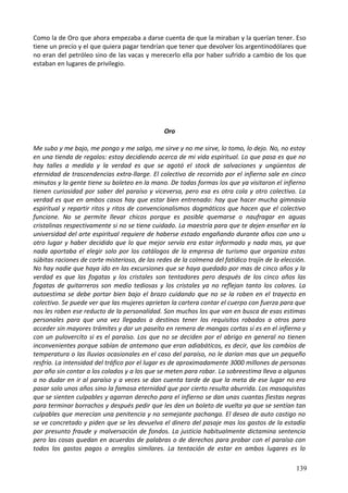 Como la de Oro que ahora empezaba a darse cuenta de que la miraban y la querían tener. Eso
tiene un precio y el que quiera pagar tendrían que tener que devolver los argentinodólares que
no eran del petróleo sino de las vacas y merecerlo ella por haber sufrido a cambio de los que
estaban en lugares de privilegio.
Oro
Me subo y me bajo, me pongo y me salgo, me sirve y no me sirve, lo tomo, lo dejo. No, no estoy
en una tienda de regalos: estoy decidiendo acerca de mi vida espiritual. Lo que pasa es que no
hay talles a medida y la verdad es que se agotó el stock de salvaciones y ungüentos de
eternidad de trascendencias extra-llarge. El colectivo de recorrido por el infierno sale en cinco
minutos y la gente tiene su boleteo en la mano. De todas formas los que ya visitaron el infierno
tienen curiosidad por saber del paraíso y viceversa, pero esa es otra cola y otro colectivo. La
verdad es que en ambos casos hay que estar bien entrenado: hay que hacer mucha gimnasia
espiritual y repartir ritos y ritos de convencionalismos dogmáticos que hacen que el colectivo
funcione. No se permite llevar chicos porque es posible quemarse o naufragar en aguas
cristalinas respectivamente si no se tiene cuidado. La maestría para que te dejen enseñar en la
universidad del arte espiritual requiere de haberse estado engañando durante años con uno u
otro lugar y haber decidido que lo que mejor servía era estar informado y nada mas, ya que
nada aportaba el elegir solo por los catálogos de la empresa de turismo que organiza estas
súbitas raciones de corte misterioso, de las redes de la colmena del fatídico trajín de la elección.
No hay nadie que haya ido en las excursiones que se haya quedado por mas de cinco años y la
verdad es que las fogatas y los cristales son tentadores pero después de los cinco años las
fogatas de guitarreros son medio tediosas y los cristales ya no reflejan tanto los colores. La
autoestima se debe portar bien bajo el brazo cuidando que no se la roben en el trayecto en
colectivo. Se puede ver que las mujeres aprietan la cartera contar el cuerpo con fuerza para que
nos les roben ese reducto de la personalidad. Son muchos los que van en busca de esas estimas
personales para que una vez llegados a destinos tener los requisitos robados a otros para
acceder sin mayores trámites y dar un paseíto en remera de mangas cortas sí es en el infierno y
con un pulovercíto si es el paraíso. Los que no se deciden por el abrigo en general no tienen
inconvenientes porque sabían de antemano que eran adiabáticos, es decir, que los cambios de
temperatura o las lluvias ocasionales en el caso del paraíso, no le darían mas que un pequeño
resfrío. La intensidad del tráfico por el lugar es de aproximadamente 3000 millones de personas
por año sin contar a los colados y a los que se meten para robar. La sobreestima lleva a algunos
a no dudar en ir al paraíso y a veces se dan cuenta tarde de que la meta de ese lugar no era
pasar solo unos años sino la famosa eternidad que por cierto resulta aburrida. Los masoquistas
que se sienten culpables y agarran derecho para el infierno se dan unas cuantas fiestas negras
para terminar borrachos y después pedir que les den un boleto de vuelta ya que se sentían tan
culpables que merecían una penitencia y no semejante pachanga. El deseo de auto castigo no
se ve concretado y piden que se les devuelva el dinero del pasaje mas los gastos de la estadía
por presunto fraude y malversación de fondos. La justicia habitualmente dictamina sentencia
pero las cosas quedan en acuerdos de palabras o de derechos para probar con el paraíso con
todos los gastos pagos o arreglos similares. La tentación de estar en ambos lugares es lo
139
 
