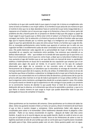 Capitulo IV
La hembra
La hembra es la que sale cuando todo lo que espera la mujer de sí misma es arreglárselas sola
como lo haría un hombre o una mujer soltera. Es la hembra la que actúa de una manera en que
el instinto le dice que no se deje abandonar hacia el control de lo que tanta inseguridad da y sí
reposarse en el hombre con el recurso que surge en lo femenino y lleva al él a tomar parte del
problema de ella y hacerla parte de un proyecto en donde él deja que ella juegue su papel de
mujer según lo que le gusta que su felino estar entre el seducir y la histeria de la que obtenga
conseguir ese techo. Son la seducción y la histeria el punto en donde el hombre sabe que pasa
algo que le importa dictado por su instinto que llega a la inteligencia con el poder entender
según lo que fue aprendiendo de a poco de cómo actuar frente a la hembra que surge de ella.
Oro se manejaba perfectamente como hembra que aparecía al caminar por la calle con esa
sugestión terrible e increíblemente audaz de estar conectada la naturaleza de su cuerpo y de su
sexo. Ella podía balancear cada segundo de su personalidad de mujer al haber estado en la
necesidad de un soporte casi inexistente entre perdidas. Fue entonces que entendió en su
belleza observada por ¨ ellos ¨ que estaban en la vereda del sexo opuesto que lo que tenía a su
favor era el solventarse como lo que era: como mujer, y dejar que su naturaleza irradiara lo que
mas aumenta el ego del hombre que es ver que ella está a la merced de tener su aprobación
estética o histéricamente en busca de la necesidad de esa copulación que empieza por el ser
observada para algún día quizá ser tenida. Es el querer entrar en los ojos de cualquier
observador que algún día se convierte en tan concreto como el interés de salvarla
heroicamente de la desgracia y el abandono que la naturaleza se encarga de transmitir como
mensaje escénico para bien de la especie, de ella y de ambos. El emblemático estar en el eco de
las fuentes que llevan al hombre a subestimar la inteligencia de la mujer por el hecho de que ya
no están en una universidad sino en la arbitraria falta de derechos y protecciones de las que las
priva la calle que ellas inventan es el eje de toda la percepción en la que ambos confían ser los
que la organizan como mentores y protagonistas desde de su propia especie o sexo. Oro estaba
en el punto exacto en donde lo que la experiencia en ello consigue lo que puede y se convierte
en la convincente manera de abordar lo que puede llevar al total de la observación de la
dedicación del que la observa, en la dimensión que ella ya ha aprendido a practicar, y que es lo
que libera la exacta manera en que surge la mujer que puede desarrollar todo lo que era
postergado en busca de completar el trayecto.
Oro
Cómo quisiéramos ser los inventores del universo. Cómo quisiéramos ser la síntesis de todas las
ideas. Cómo nos gustaría rescatar el bien y el mal y ser jueces y llevar el ministerio de la fe hacia
el que se hizo a nuestra imagen y semejanza. Cómo quisiéramos haber sido alguna vez
crucificados para salvar a la humanidad. Cómo hubiéramos deseado elevar la plegaria a Dios
diciendo ¨ Padre en tus manos encomiendo mi espíritu ¨ después de haber sido Dios como
hombre. A quién no se le ocurrió alguna vez que podía hacerlo. Quién no cedió al verse en una
cruz por el sufrimiento que le causaba el mundo. Verse en las limitaciones de volver a creer la
legítima ascensión al cielo de una tumba que solo se corrió para que el espíritu fuera rescatado
del padre para el hijo. Cómo quisiera poder vivir sin aire. Cómo quisiera poder vivir sin agua.
14
 