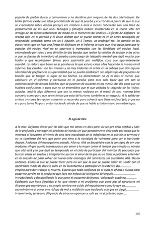 popular de probar dulces y comuniones y no decidirse por ninguna de las dos alternativas. De
todas formas existe una idea generalizada de que la prueba y el error da la pauta de que lo que
se especulaba sobre ambos parajes era erróneo o mas o menos coherente con una línea de
pensamiento de las que unos teólogos y filósofos habían aventurado en la teoría vital del
arraigo de las bienaventuranzas de moda en el momento del análisis. La fiesta de disfraces se
realiza solo en el paraíso y el único disfraz que se puede portar es el de seres teológicos de
reconocida santidad: como ser un S Agustín, un S Tomas, un arcángel etc. En cambio en las
pocas veces que se hizo una fiesta de disfraces en el infierno se tuvo que tirar agua para que la
popular del equipo rival no se agarrara a trompadas con las fanáticos del equipo local,
entendiendo por tales a una división de dos bandos que tenían las misión de seducir a los otros
a que se fuesen de inmediato al paraíso como juego de telepatía mental que dejó mucho que
hablar y que recolectaron firmas para suprimirlo por maléfico, cosa que aparentemente
sucedió. La señora que barre en el paraíso es la que estuvo cinco años haciendo lo mismo en el
infierno. Las escobas son las mismas y no hay tridentes ni aritos en la cabeza que den alguna
identidad de preferencia o superioridad que se pueda establecer con algún tipo de prejuicios de
bolsillo que se traigan al lugar de los hechos. La alimentación no es ni mas ni menos que
carnívora en el infierno y herbívora en el paraíso pero esto solo tiene que ver con la
administración de ambos boliches que se pusieron de acuerdo en los menús del día para que no
hubiera confusiones y para que no se entendiera que el que visitaba la segunda de las visitas
guiadas tendría algo diferente que por lo menos radicara en el menú de una manera bien
concreta como para que se entienda que esto del turismo también es un negocio. A la salida de
ambos avatares te regalan souvenirs y recuerdos para advertir que tiene un final feliz y que no
era para tanto No para andar haciendo alarde de que se había estado en uno o en otro lugar.
El ego de Oro
A la mar. Dejarme llevar por las olas que me aman en alas para ser un pez pero anfibio y salir
de lo profundo y navegar mi depósito de hondo ser que penosamente deja todo por nada que lo
merezca al lanzarme al viento de una idea inacabada de lo indefinido en lo que no se termina y
no se comienza del reto que pone una rima a la nostalgia de volverme para ver el horizonte
dejado. Andanza del masoquismo pasado. Allá va. Allá va Baudelaire con la consigna de ser una
madame; él que quería transexuarse por amor a la mujer como el templo que templó su novela
que allá está y lo que dejó su temporada en el cielo de participar del montón de personas que
buscan cosas en sueños e imaginarme yo con el amor de lo que no se tiene o poderme entender
en la evasión de para volver de nuevo ante enemigos del contrastes sin quedarme allá. Deseo
sintético. Como lo que se puede tocar pero no ver que lo que se puede amar sin sentir con el
apedreado modo de decirse culto en mi levantarme a participar en lo estético del……………
empleo para dar trabajo al muerto. Espero que toda confianza en el aura es ahora o nunca para
poderme perder en el producto que lava me énfasis de la higiene del orgullo…………………………
introduciendo y desarrollando lo que pone el cruzarme de brazos. Valoración cutánea……………
Epidermis que hace forajidos a los que vienen a mi problema que pone piel al ejecutarse mi
disparo que asombrado a su propia sombra me cuido del espolearme como lo que va……………
asomándome al poner una ráfaga de mal y maldición que inculpada a lo que se alegó………………
intermitente, serse una diligencia de otros en aparecer y salir en mi el próximo acto……
140
 