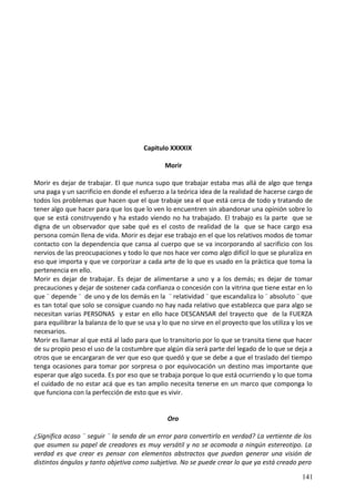 Capitulo XXXXIX
Morir
Morir es dejar de trabajar. El que nunca supo que trabajar estaba mas allá de algo que tenga
una paga y un sacrificio en donde el esfuerzo a la teórica idea de la realidad de hacerse cargo de
todos los problemas que hacen que el que trabaje sea el que está cerca de todo y tratando de
tener algo que hacer para que los que lo ven lo encuentren sin abandonar una opinión sobre lo
que se está construyendo y ha estado viendo no ha trabajado. El trabajo es la parte que se
digna de un observador que sabe qué es el costo de realidad de la que se hace cargo esa
persona común llena de vida. Morir es dejar ese trabajo en el que los relativos modos de tomar
contacto con la dependencia que cansa al cuerpo que se va incorporando al sacrificio con los
nervios de las preocupaciones y todo lo que nos hace ver como algo difícil lo que se pluraliza en
eso que importa y que ve corporizar a cada arte de lo que es usado en la práctica que toma la
pertenencia en ello.
Morir es dejar de trabajar. Es dejar de alimentarse a uno y a los demás; es dejar de tomar
precauciones y dejar de sostener cada confianza o concesión con la vitrina que tiene estar en lo
que ¨ depende ¨ de uno y de los demás en la ¨ relatividad ¨ que escandaliza lo ¨ absoluto ¨ que
es tan total que solo se consigue cuando no hay nada relativo que establezca que para algo se
necesitan varias PERSONAS y estar en ello hace DESCANSAR del trayecto que de la FUERZA
para equilibrar la balanza de lo que se usa y lo que no sirve en el proyecto que los utiliza y los ve
necesarios.
Morir es llamar al que está al lado para que lo transitorio por lo que se transita tiene que hacer
de su propio peso el uso de la costumbre que algún día será parte del legado de lo que se deja a
otros que se encargaran de ver que eso que quedó y que se debe a que el traslado del tiempo
tenga ocasiones para tomar por sorpresa o por equivocación un destino mas importante que
esperar que algo suceda. Es por eso que se trabaja porque lo que está ocurriendo y lo que toma
el cuidado de no estar acá que es tan amplio necesita tenerse en un marco que componga lo
que funciona con la perfección de esto que es vivir.
Oro
¿Significa acaso ¨ seguir ¨ la senda de un error para convertirlo en verdad? La vertiente de los
que asumen su papel de creadores es muy versátil y no se acomoda a ningún estereotipo. La
verdad es que crear es pensar con elementos abstractos que puedan generar una visión de
distintos ángulos y tanto objetiva como subjetiva. No se puede crear lo que ya está creado pero
141
 