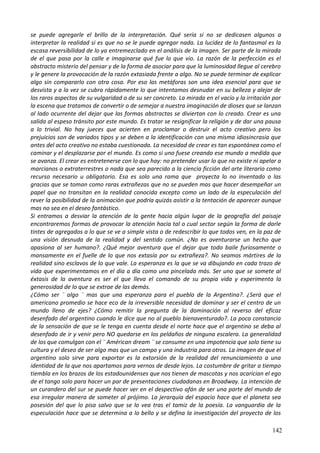 se puede agregarle el brillo de la interpretación. Qué sería si no se dedicasen algunos a
interpretar la realidad si es que no se le puede agregar nada. La lucidez de lo fantasmal es la
escasa reversibilidad de lo ya entremezclado en el análisis de la imagen. Ser parte de la mirada
de el que pasa por la calle e imaginarse qué fue lo que vio. La razón de la perfección es el
abstracto misterio del pensar y de la forma de asociar para que la luminosidad llegue al cerebro
y le genere la provocación de la razón extasiada frente a algo. No se puede terminar de explicar
algo sin compararlo con otra cosa. Por eso las metáforas son una idea esencial para que se
desvista y a la vez se cubra rápidamente lo que intentamos desnudar en su belleza y alejar de
los raros aspectos de su vulgaridad o de su ser concreto. La mirada en el vacío y la irritación por
la escena que tratamos de convertir o de semejar a nuestra imaginación de dioses que se lanzan
al lado ocurrente del dejar que las formas abstractas se diviertan con lo creado. Crear es una
salida al espeso tránsito por este mundo. Es tratar se resignificar la religión y de dar una pausa
a lo trivial. No hay jueces que acierten en proclamar o destruir el acto creativo pero los
prejuicios son de variados tipos y se deben a la identificación con una misma idiosincrasia que
antes del acto creativo no estaba cuestionada. La necesidad de crear es tan espontánea como el
caminar y el desplazarse por el mundo. Es como si uno fuese creando ese mundo a medida que
se avanza. El crear es entretenerse con lo que hay: no pretender usar lo que no existe ni apelar a
marcianos o extraterrestres o nada que sea parecido a la ciencia ficción del arte literario como
recurso necesario u obligatorio. Esa es solo una rama que proyecta lo no inventado o las
gracias que se toman como raras extrañezas que no se pueden mas que hacer desempeñar un
papel que no transitan en la realidad conocida excepto como un lado de la especulación del
rever la posibilidad de la animación que podría quizás asistir a la tentación de aparecer aunque
mas no sea en el deseo fantástico.
Si entramos a desviar la atención de la gente hacia algún lugar de la geografía del paisaje
encontraremos formas de provocar la atención hacia tal o cual sector según la forma de darle
tintes de agregados a lo que se ve a simple vista o de redescribir lo que todos ven, en la paz de
una visión desnuda de la realidad y del sentido común. ¿No es aventurarse un hecho que
apasiona al ser humano?. ¿Qué mejor aventura que el dejar que todo baile furiosamente o
mansamente en el fuelle de lo que nos extasía por su extrañeza?. No seamos mártires de la
realidad sino esclavos de lo que vale. La esperanza es la que se va dibujando en cada trazo de
vida que experimentamos en el día a día como una pincelada más. Ser uno que se somete al
éxtasis de la aventura es ser el que lleva el comando de su propia vida y experimenta la
generosidad de lo que se extrae de las demás.
¿Cómo ser ¨ algo ¨ mas que una esperanza para el pueblo de la Argentina?. ¿Será que el
americano promedio se hace eco de la irreversible necesidad de dominar y ser el centro de un
mundo lleno de ejes? ¿Cómo remitir la pregunta de la dominación al reverso del eficaz
desenfado del argentino cuando le dice que no al pueblo bienaventurado?. La poca constancia
de la sensación de que se le tenga en cuenta desde el norte hace que el argentino se deba al
desenfado de ir y venir pero NO quedarse en los peldaños de ninguna escalera. La generalidad
de los que comulgan con el ¨ Américan dream ¨ se consume en una impotencia que solo tiene su
cultura y el deseo de ser algo mas que un campo y una industria para otros. La imagen de que el
argentino solo sirve para exportar es la extorsión de la realidad del renunciamiento a una
identidad de la que nos apartamos para vernos de desde lejos. La costumbre de gritar a tiempo
tiembla en los brazos de los estadounidenses que nos tienen de mascotas y nos acarician el ego
de el tango solo para hacer un par de presentaciones ciudadanas en Broadway. La intención de
un curandero del sur se puede hacer ver en el despectivo afán de ser una parte del mundo de
esa irregular manera de someter al prójimo. La jerarquía del espacio hace que el planeta sea
posesión del que lo pisa salvo que se lo vea tras el tamiz de la poesía. La vanguardia de la
especulación hace que se determina a lo bello y se defina la investigación del proyecto de los
142
 