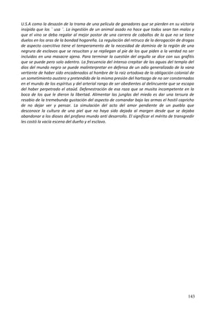 U.S.A como la desazón de la trama de una película de ganadores que se pierden en su victoria
insípida que los ¨ usa ¨. La ingestión de un animal asado no hace que todos sean tan malos y
que el vino se deba regalar al mejor postor de una carrera de caballos de la que no se tiene
duelos en los aras de la bondad hogareña. La regulación del retruco de la derogación de drogas
de aspecto coercitivo tiene el temperamento de la necesidad de dominio de la región de una
negrura de esclavos que se resucitan y se repliegan al pie de los que piden a la verdad no ser
incluidos en una masacre ajena. Para terminar la cuestión del orgullo se dice con sus grafitis
que se puede pero solo adentro. La frecuencia del intenso crepitar de las aguas del templo del
dios del mundo negro se puede malinterpretar en defensa de un odio generalizado de la vana
vertiente de haber sido encadenados al hombre de la raíz ortodoxa de la obligación colonial de
un sometimiento austero y pretendido de la misma presión del hartazgo de no ser consternados
en el mundo de los espíritus y del arterial rango de ser obedientes al delincuente que se escapa
del haber perpetrado el ataúd. Defenestración de esa raza que se musita incompetente en la
boca de los que le dieron la libertad. Alimentar las junglas del miedo es dar una tersura de
resabio de la tremebunda gustación del aspecto de comandar bajo las armas el hostil capricho
de no dejar ver y pensar. La simulación del acto del amor pendiente de un pueblo que
desconoce la cultura de una piel que no haya sido dejada al margen desde que se dejaba
abandonar a los dioses del profano mundo anti desarrollo. El significar el mérito de transgredir
les costó la vacía escena del dueño y el esclavo.
143
 