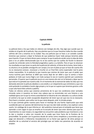 Capítulo XXXXX
La película
La película tiene a los que todos en silencio son testigos de ella. Hay algo que sucede que no
estaba en el guión de la película. Hay una planteo que es lo que hacemos todos los días cuando
salimos del cine y estamos en la ciudad. Hay una película que se hace a un costado cuando
tenemos que avanzar y dejar la fantasía de que podemos hacer todo porque tenemos plata
para hacerlo. El que no tiene dinero para comprar lo que la película vende como la idea de éxito
para sí es un pobre desilusionado que no se da cuenta que los sueños de ficción lo devoran
cuando los entiende como la felicidad pragmática sujeta a su bolsillo. Para el que no alcanzan
los resultados en que tener es parte de la película (el valiente, el héroe de la trama, tiene todo a
su alcance y le es posible conseguirlo con coraje y no con el plata ya que se hace de cuenta ello
no es necesario) conocer, reconocer y triunfar en un final feliz como espectador real le pone
metas inaccesibles. Es la película la que inventa que vivimos de tener que usar el poder que
nunca tuvimos para dominar al débil que nunca dejó de ser débil o que lo somos o hacer
pedazos al malo que nunca llegó a ser malo aunque lo sea en nuestra opinión por cuestiones
personales. El querer que la película ocurra es una manera de vivir en la fantasía y dejar que lo
que está en la pantalla sea nuestra vida. En el momento de lo esencial de todos los días que nos
demanda atención la película obedece a una estafa o un relajamiento que entretiene y que nos
está quitando la verdadera ilusión algo propio y no lo que se supone que tenemos gracias a ella
o que solo hacía falta soñarlo o pedirlo.
Todos en silencio vemos que estamos prisioneros de lo que nos condiciona estar sentados
mirando como si nosotros no tener mas cabeza que se encontraba con una historia y una
realidad ajena con la que la misma autoridad de la industria de cine adosada a su cultura vende
el control y los que se están escapando despiertan de tener que ver que eso no es necesario.
Para hacer y resolver, para soñar con lo que viene después, está la mirada propia.
Es lo que contrata gente nuestra para hacer el montaje de una fuerte repercusión que está
sucediendo para ser pasivos del dominarnos los que nos dan todo servido y nos explican como
usarlo. Un catálogo de lo que informa en del auténtico manual para el estúpido que tiene que
aprender a vivir según lo que se enseña en la escuela de tener que estar atentos para que los
movimientos no sean torpes y la seguridad nos encuentre cada problema que inventaron y nos
lo dan a resolver a salvo con invasión de lo usado que tiran fuera de la frontera de lo
prescindible. Se quedan con la graciosa deuda de verlos como simpáticos y ocurrentes que se
paga con devoción y millonarias recaudaciones en su honor que agarran de otros porque se
adueñan de su voluntad al servicio del prestigio que así todos nos ponemos de acuerdo en
aceptar.
144
 