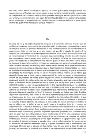 Oro se da cuenta de que su vida es una película tan creíble que no tiene principios felices para
argumentar que el final va a ser mejor o peor, lo que rompe la monótona tardía invención de
un comportarse con la rebeldía de un plástico que tiene forma y se descarta para cuidar y tener
que armar y pensar cómo usarlo para algún día tener la autoridad del que asistiera a las clases a
rendir homenaje a la autoridad de cada sueño comprado por equivocación con el que traficaba
el amor del que había oído escuchar y al que detestaba.
Oro
Si acaso no ves y no podes imaginar lo que pasa a tu alrededor entonces te aviso que en
realidad no pasa nada importante y que se está en poder respirar el aire que respirás y el sentir
los impulsos de vida. La gravedad de lo visible es solo un dramatismo de los que se aventuran a
experimentar todo por los ojos y no son capaces de percibir y develar lo mágico de la
imaginación y de la sensación de existir permanentemente en un mundo de contradicciones que
se van amoldando al realismo de las secuencias de pensamientos y miradas a nuestro interior
que reconocemos como propias y hasta genéricas. Sé que estás ahí y que me estás escuchando
pero no me podés ver, al menos literalmente. Te aviso que no es tarde para darse cuenta de que
no hay nada de especial en registrar el éxtasis por los ojos excepto que tenés una referencia que
otros no dejan de tomar por natural y obvia a pesar de que no lo es. Yo sé que el misterio de lo
grave es la trascendencia de lo más oscuro que se da al relajamiento de la verdad de ser y estar
en verdaderos invernaderos de lo salvaje que ocurre entre las palabras y lo que se percibe con
los sentidos. No te distraigas por no ver ya que la información se relata a un ser interno que
decodifica lo que vale la pena y tira la mayor parte de las cosas en cuanto al existencialismo
natural de las personas. Te cuento que no es fácil ver ya que la interrupción y la colisión de
cosas contrastantes te mata mucho mas que si estas dispuesto a usar tus otros sentidos. Lo
negro es la verdad de una pantalla que dice y explica que no hay nada que te asegure que
realmente existís y sós para vos y para los demás. Te dejo algunas ideas de lo que vos ya sabes y
te pretendo convencer de que no hay mas que el traslado en la visión y que ciertas cosas
estéticas las da el oído o el tacto y que no debes tener que estar al tanto de todo lo que pasa en
el mundo si tu cerebro explota o si tenés la ambición de poder con todo y para todo. Relajá tu
impulso de resignación y dale cuerda al reloj de la esperanza porque vos tenés cosas que otros
no imaginan que las tenés y te catalogan de impedido o de minusválido. No registres lo que
viene en primera instancia y tratá de estar a la víspera de una selección de lo que te llega para
no invadirte de cosas obsenas. No creas que la pornografía del mundo es mejor que tu tacto o
que tu oído o que tu olfato y que se puede tener a la realidad lejos de el trauma de
experimentarlo. El drama es de todos y la vida tiene sentido solo si podes darle a ese drama el
contenido de tu espíritu. Dejate llevar y volá como pocos para que sea tu propia conquista la de
sentir que llegás a el éxtasis y que otros no pueden a pesar de que lo ven todo. Si intentas ver y
abrir los ojos y aun así no te parece que estés en el mundo que crees ver, entonces es que tu
pregunta es mucho mas amplia y que la idea de lo que transcurre se compone de muchos
misterios que necesitás resucitar para que no dejen de contener la significáncia de algo vívido.
La nostalgia de tiempos en los que te gustaba mirar y mirar es la resignación del hoy en que en
tu mirada no ve nada que realmente valga y te pones en contacto con la intimidad de una
naturaleza diferente que se escurre por tus manos y que te hace amar y dejar de lado las
formas y los contornos. Sé prudente en el uso de tu vista y entenderás porqué te escribo de esta
145
 