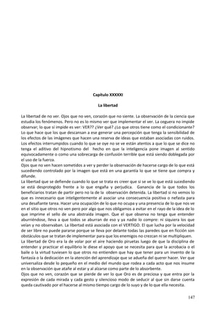 Capítulo XXXXXI
La libertad
La libertad de no ver. Ojos que no ven, corazón que no siente. La observación de la ciencia que
estudia los fenómenos. Pero no es lo mismo ver que implementar el ver. La ceguera no impide
observar; lo que sí impide es ver: VER?? ¿Ver qué? ¿Lo que otros tiene como el condicionante?
Lo que hace que los que descansan a ese generar una percepción que tenga la sensibilidad de
los efectos de las imágenes que hacen una reserva de ideas que estaban asociadas con ruidos.
Los efectos interrumpidos cuando lo que se oye no se ve están atentos a que lo que se dice no
tenga el aditivo del hipnotismo del hecho en que la inteligencia pone imagen al sentido
equivocadamente o como una sobrecarga de confusión terrible que está siendo doblegada por
el uso de la fuerza.
Ojos que no ven hacen sometidos a ver y perder la observación de hacerse cargo de lo que está
sucediendo controlado por la imagen que está en una garantía lo que se tiene que compra y
difunde.
La libertad que se defiende cuando lo que se trata es creer que si se ve lo que está sucediendo
se está desprotegido frente a lo que engaña y perjudica. Ganancia de la que todos los
beneficiarios tratan de partir pero no la de la observación detenida. La libertad si no vemos lo
que es innecesario que inteligentemente al asociar una consecuencia positiva o nefasta para
una desafiante tarea. Hacer una ocupación de lo que no ocupa y una presencia de lo que nos ve
en el sitio que otros no ven pero por algo que nos obligamos a evitar en el rayo de la idea de lo
que imprime el sello de una abstraída imagen. Que el que observa no tenga que entender
aburriéndose, lleva a que todos se aburran de eso y ya nadie lo compre: ni siquiera los que
veían y no observaban. La libertad está asociada con el VERTIGO. El que lucha por la velocidad
de ser libre no puede pararse porque se lleva por delante todas las paredes que en ficción son
obstáculos que se tratan de implementar para que los enemigos no crezcan ni se multipliquen.
La libertad de Oro era la de volar por el aire haciendo piruetas luego de que la disciplina de
entender y practicar el equilibrio le diese el apoyo que se necesita para que la acrobacia o el
baile o la virtud tuviesen lo que otros no entienden que hay que tener para un invento de la
fantasía o la dedicación en la atención del aprendizaje que se adueña del querer hacer. Ver que
universaliza desde lo pequeño en el medio del mundo que rodea a cada acto que nos insume
en la observación que atañe al estar y al alzarse como parte de lo absorbente.
Ojos que no ven, corazón que se pierde de ver lo que Oro es de preciosa y que entra por la
expresión de cada mirada y cada gesto y silencioso modo de seducir al que sin darse cuenta
queda cautivado por el hacerse al mismo tiempo cargo de lo suyo y de lo que ella necesita.
147
 