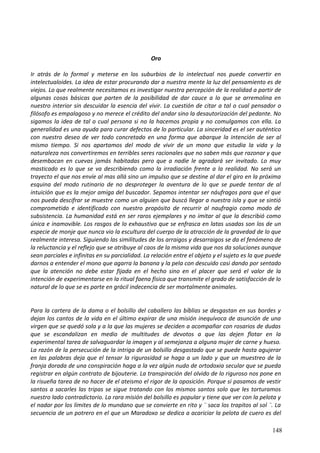 Oro
Ir atrás de lo formal y meterse en los suburbios de lo intelectual nos puede convertir en
intelectualoides. La idea de estar procurando dar a nuestra mente la luz del pensamiento es de
viejos. Lo que realmente necesitamos es investigar nuestra percepción de la realidad a partir de
algunas cosas básicas que parten de la posibilidad de dar cauce a lo que se arremolina en
nuestro interior sin descuidar la esencia del vivir. La cuestión de citar a tal o cual pensador o
filósofo es empalagoso y no merece el crédito del andar sino la desautorización del pedante. No
sigamos la idea de tal o cual persona si no la hacemos propia y no comulgamos con ella. La
generalidad es una ayuda para curar defectos de lo particular. La sinceridad es el ser auténtico
con nuestro deseo de ver todo concretado en una forma que abarque la intención de ser al
mismo tiempo. Si nos apartamos del modo de vivir de un mono que estudia la vida y la
naturaleza nos convertiremos en terribles seres racionales que no saben más que razonar y que
desembocan en cuevas jamás habitadas pero que a nadie le agradará ser invitado. Lo muy
masticado es lo que se va describiendo como la irradiación frente a la realidad. No será un
trayecto el que nos envíe al mas allá sino un impulso que se destine al dar el giro en la próxima
esquina del modo rutinario de no desproteger la aventura de lo que se puede tentar de al
intuición que es la mejor amiga del buscador. Sepamos intentar ser náufragos para que el que
nos pueda descifrar se muestre como un alguien que buscó llegar a nuestra isla y que se sintió
comprometido e identificado con nuestro propósito de recurrir al naufragio como modo de
subsistencia. La humanidad está en ser raros ejemplares y no imitar al que la describió como
única e inamovible. Los rasgos de lo exhaustivo que se enfrasca en latas usadas son los de un
especie de monje que nunca vio la escultura del cuerpo de la atracción de la gravedad de lo que
realmente interesa. Siguiendo las similitudes de los arraigos y desarraigos se da el fenómeno de
la reluctancia y el reflejo que se atribuye al caos de la misma vida que nos da soluciones aunque
sean parciales e infinitas en su parcialidad. La relación entre el objeto y el sujeto es la que puede
darnos a entender el mono que agarra la banana y la pela con descuido casi dando por sentado
que la atención no debe estar fijada en el hecho sino en el placer que será el valor de la
intención de experimentarse en la ritual faena física que transmite el grado de satisfacción de lo
natural de lo que se es parte en grácil indecencia de ser mortalmente animales.
Para la cartera de la dama o el bolsillo del caballero las bíblias se desgastan en sus bordes y
dejan los cantos de la vida en el último expirar de una misión inequívoca de asunción de una
virgen que se quedó sola y a la que las mujeres se deciden a acompañar con rosarios de dudas
que se escandalizan en medio de multitudes de devotos a que las dejen flotar en la
experimental tarea de salvaguardar la imagen y al semejanza a alguna mujer de carne y hueso.
La razón de la persecución de la intriga de un bolsillo desgastado que se puede hasta agujerar
en las palabras deja que el tensar la rigurosidad se haga a un lado y que un muestreo de la
franja dorada de una conspiración haga a la vez algún nudo de ortodoxia secular que se pueda
registrar en algún contrato de bijouterie. La transpiración del olvido de lo riguroso nos pone en
la risueña tarea de no hacer de el ateismo el rigor de la oposición. Porque si pasamos de vestir
santos a sacarles las tripas se sigue tratando con los mismos santos solo que les torturamos
nuestro lado contradictorio. La rara misión del bolsillo es popular y tiene que ver con la pelota y
el nadar por los límites de lo mundano que se convierte en rito y ¨ saca los trapitos al sol ¨. La
secuencia de un potrero en el que un Maradoxo se dedica a acariciar la pelota de cuero es del
148
 
